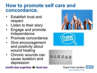 How to promote self care and
concordance.
• Establish trust and
respect
• Listen to their story
• Engage and promote
independence
• Promote concordance
• Give encouragement
and positivity about
wound healing
• Chronic wounds can
cause isolation and
depression
 