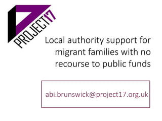 Local authority support for
migrant families with no
recourse to public funds
abi.brunswick@project17.org.uk
 