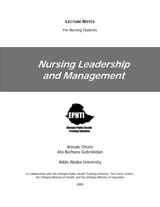 LECTURE NOTES
For Nursing Students

Nursing Leadership
and Management

Amsale Cherie
Ato Berhane Gebrekidan
Addis Ababa University
In collaboration with the Ethiopia Public Health Training Initiative, The Carter Center,
the Ethiopia Ministry of Health, and the Ethiopia Ministry of Education

2005

 