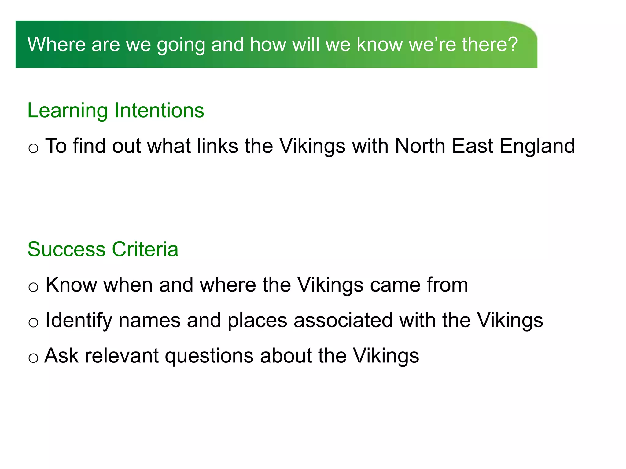 Where are we going and how will we know we‟re there?


Learning Intentions
o To find out what links the Vikings with North East England



Success Criteria
o Know when and where the Vikings came from
o Identify names and places associated with the Vikings
o Ask relevant questions about the Vikings
 
