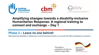 The project is
supported by the German
Federal Foreign Office
Phase 3 – Leave no one behind!
Mainstreaming Disability in Global and Local Humanitarian Action in Line with the IASC Guidelines on Inclusion
Amplifying changes towards a disability-inclusive
Humanitarian Response: A regional training to
connect and exchange – Day 1
 