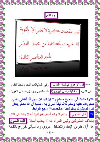 ~ 13 ~
:‫ولذلك‬


‫قال‬
‫ري‬ ‫األز‬
‫فم‬
‫لسان‬
‫العرب‬
ِ
‫ب‬ْ‫ف‬ ‫ال‬ ُ‫م‬‫ي‬ ِ‫ح‬ْ‫ق‬َ‫ت‬‫و‬ ‫م‬َ‫ح‬َ‫ت‬ْ‫ق‬‫ا‬ ‫العام‬ ‫الكَلم‬ ‫وفم‬
‫الشمء‬ ‫فم‬
‫إدخالها‬
‫فيه‬
‫من‬
‫غير‬
‫ة‬َّ‫ي‬‫و‬ َ
‫التعريف‬ ‫الم‬ ‫زيادة‬ ‫و‬ ‫المدون‬ ‫قلت‬

‫النبي‬ ‫أعطى‬ ‫قد‬ ‫وجل‬ ‫عز‬ ‫هللا‬ ‫إن‬ " : ‫مسلم‬ ‫صحيح‬ ‫في‬ ‫والحديث‬
‫هللا‬ ‫صلى‬
‫يغفر‬ ‫تعالى‬ ‫هللا‬ ‫أن‬ ‫منها‬ ، ‫به‬ ‫أسري‬ ‫ليلة‬ ‫ثالثا‬ ‫وسلم‬ ‫عليه‬
‫الرابط‬ ‫راجع‬ "‫المقحمات‬ ‫شيئا‬ ‫باهلل‬ ‫يشرك‬ ‫لم‬ ‫لمن‬

‫قال‬
‫وي‬ ‫ال‬
‫ا‬ ‫ال‬ ‫فم‬ ‫يخلد‬ ‫ينه‬ ‫برفرانها‬ ‫يالم‬ ‫وهللا‬ ‫والمراد‬
. ‫يصَل‬ ‫ب‬ ‫يع‬ ‫ينه‬ ‫المراد‬ ‫وليب‬ ‫المشركين‬ ‫بخَلف‬
‫قلت‬
‫المدون‬
‫بالكلية‬ ‫خروج‬ ‫سيأتم‬ ‫وما‬ ‫وي‬ ‫ال‬ +‫لي‬ ‫والت‬ ‫اإلفك‬ ‫طريق‬ ‫يول‬ ‫ا‬
 