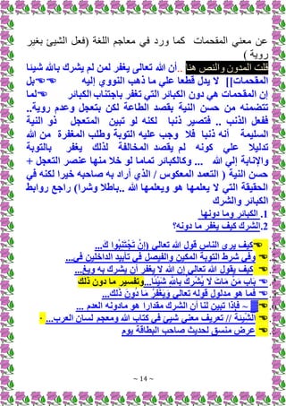 ~ 14 ~
‫برير‬ [‫الشي‬ +‫(فع‬ ‫اللرة‬ ‫معاجم‬ ‫فم‬ ‫د‬ ‫و‬ ‫كما‬ ‫المقحمات‬ ‫م‬ ‫مع‬ ‫ان‬
) ‫وية‬
‫ا‬ ‫ص‬ ‫وال‬ ‫المدون‬ ‫قلت‬
..
‫شيئا‬ ‫باهلل‬ ‫يشرك‬ ‫لم‬ ‫لمن‬ ‫يغفر‬ ‫تعالى‬ ‫هللا‬ ‫أن‬
]]‫المقحمات‬
‫إليه‬ ‫النووي‬ ‫ذهب‬ ‫ما‬ ‫علي‬ ‫قطعا‬ ‫يدل‬ ‫َل‬

‫بل‬
‫الكبائر‬ ‫باجتناب‬ ‫تغفر‬ ‫التي‬ ‫الكبائر‬ ‫دون‬ ‫هي‬ ‫المقحمات‬ ‫إن‬

‫لما‬
‫النية‬ ‫حسن‬ ‫من‬ ‫تتضمنه‬
‫لكن‬ ‫الطاعة‬ ‫بقصد‬
..‫روية‬ ‫وعدم‬ ‫بتعجل‬
‫ذنبا‬ ‫فتصير‬ .. ‫الذنب‬ ‫ففعل‬
‫تبين‬ ‫لو‬ ‫لكنه‬
‫المتعجل‬
‫النية‬ ‫ذو‬
‫ال‬
‫سليمة‬
‫ذنبا‬ ‫أنه‬
‫فال‬
‫هللا‬ ‫من‬ ‫المغفرة‬ ‫وطلب‬ ‫التوبة‬ ‫عليه‬ ‫وجب‬
‫علي‬ ‫تدليال‬
‫لذلك‬ ‫المخالفة‬ ‫يقصد‬ ‫لم‬ ‫كونه‬
‫يغفر‬
‫بالتوبة‬
‫هللا‬ ‫إلي‬ ‫واإلنابة‬
+ ‫التعجل‬ ‫عنصر‬ ‫منها‬ ‫خال‬ ‫لو‬ ‫تماما‬ ‫وكالكبائر‬ ...
‫في‬ ‫لكنه‬ ‫خيرا‬ ‫صاحبه‬ ‫به‬ ‫أراد‬ ‫الذي‬ / ‫المعكوس‬ ‫التعمد‬ ( ‫النية‬ ‫حسن‬
‫روابط‬ ‫راجع‬ )‫وشرا‬ ‫باطال‬.. ‫هللا‬ ‫ويعلمها‬ ‫هو‬ ‫يعلمها‬ ‫َل‬ ‫التي‬ ‫الحقيقة‬
‫والشرك‬ ‫الكبائر‬
1
.
‫دونها‬ ‫وما‬ ‫الكبائر‬
2
.
‫دونه‬ ‫ما‬ ‫يغفر‬ ‫كيف‬ ‫الشرك‬
‫؟‬
1
.

...َ‫ك‬ ‫وا‬ُ‫ب‬ِ‫ن‬َ‫ت‬ْ‫ج‬َ‫ت‬ ْ‫ن‬ِ‫إ‬( ‫تعالي‬ ‫هللا‬ ‫قول‬ ‫الناس‬ ‫يري‬ ‫كيف‬
2
.

‫الداخ‬ ‫تأبيد‬ ‫في‬ ‫والفيصل‬ ‫المكين‬ ‫التوبة‬ ‫شرط‬ ‫وفي‬
...‫في‬ ‫لين‬
3
.

...‫ويغ‬ ‫به‬ ‫يشرك‬ ‫أن‬ ‫يغفر‬ ‫َل‬ ‫هللا‬ ‫إن‬ ‫تعالي‬ ‫هللا‬ ‫يقول‬ ‫كيف‬
4
.

...‫ا‬ً‫ئ‬ْ‫ي‬َ‫ش‬ ِ َّ
‫اَّلل‬ِ‫ب‬ ُ‫ك‬ ِ
‫ر‬ْ‫ش‬ُ‫ي‬ َ
‫َل‬ َ‫ات‬َ‫م‬ ْ‫ن‬َ‫م‬ ‫اب‬َ‫ب‬
‫ذلك‬ ‫دون‬ ‫ما‬ ‫وتفسير‬
5
.

...‫لك‬َ‫ذ‬ َ‫ون‬ُ‫د‬ ‫ا‬َ‫م‬ ُ‫ر‬ِ‫ف‬ْ‫غ‬َ‫ي‬َ‫و‬ ‫تعالي‬ ‫قوله‬ ‫مدلول‬ ‫هو‬ ‫فما‬
6
.

▓
... ‫العدم‬ ‫مادونه‬ ‫هو‬ ‫مقدارا‬ ‫الشرك‬ ‫أن‬ ‫لنا‬ ‫تبين‬ ‫فإذا‬ ~
7
.

‫لسا‬ ‫ومعجم‬ ‫هللا‬ ‫كتاب‬ ‫في‬ ‫شيئ‬ ‫معني‬ ‫تعريف‬ // ُ‫يئة‬ِ‫الش‬
‫العرب‬ ‫ن‬
...
·
8
.

‫يوم‬ ‫البطاقة‬ ‫صاحب‬ ‫لحديث‬ ‫منسق‬ ‫عرض‬
 