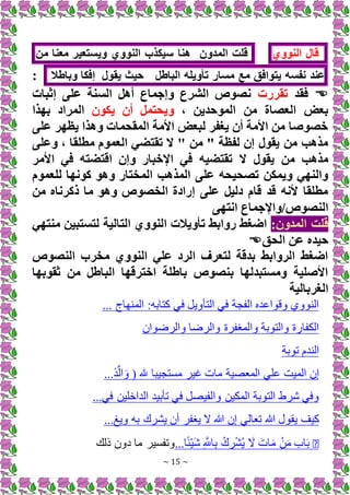 ~ 15 ~
‫قال‬
‫النووي‬
‫قلت‬
‫المدون‬
‫هنا‬
‫سيكذب‬
‫النووي‬
‫ويستعير‬
‫معنا‬
‫من‬
‫عند‬
‫نفسه‬
‫يتوافق‬
‫مع‬
‫مسار‬
‫تأويله‬
‫الباطل‬
‫حيث‬
‫يقول‬
‫إفكا‬
‫وباطال‬
:

‫فقد‬
‫تقررت‬
‫إثبات‬ ‫على‬ ‫السنة‬ ‫أهل‬ ‫وإجماع‬ ‫الشرع‬ ‫نصوص‬
، ‫الموحدين‬ ‫من‬ ‫العصاة‬ ‫بعض‬
‫يكون‬ ‫أن‬ ‫ويحتمل‬
‫بهذا‬ ‫المراد‬
‫على‬ ‫يظهر‬ ‫وهذا‬ ‫المقحمات‬ ‫األمة‬ ‫لبعض‬ ‫يغفر‬ ‫أن‬ ‫األمة‬ ‫من‬ ‫خصوصا‬
‫وعلى‬ ، ‫مطلقا‬ ‫العموم‬ ‫تقتضي‬ ‫َل‬ " ‫من‬ " ‫لفظة‬ ‫إن‬ ‫يقول‬ ‫من‬ ‫مذهب‬
‫األ‬ ‫في‬ ‫اقتضته‬ ‫وإن‬ ‫اإلخبار‬ ‫في‬ ‫تقتضيه‬ ‫َل‬ ‫يقول‬ ‫من‬ ‫مذهب‬
‫مر‬
‫للعموم‬ ‫كونها‬ ‫وهو‬ ‫المختار‬ ‫المذهب‬ ‫على‬ ‫تصحيحه‬ ‫ويمكن‬ ‫والنهي‬
‫من‬ ‫ذكرناه‬ ‫ما‬ ‫وهو‬ ‫الخصوص‬ ‫إرادة‬ ‫على‬ ‫دليل‬ ‫قام‬ ‫قد‬ ‫ألنه‬ ‫مطلقا‬
‫انتهى‬ ‫واإلجماع‬/‫النصوص‬
:‫المدون‬ ‫قلت‬
‫التالية‬ ‫النووي‬ ‫تأويالت‬ ‫روابط‬ ‫اضغط‬
‫منتهي‬ ‫لتستبين‬
‫الحق‬ ‫عن‬ ‫حيده‬

‫النصوص‬ ‫مخرب‬ ‫النووي‬ ‫علي‬ ‫الرد‬ ‫لتعرف‬ ‫بدقة‬ ‫الروابط‬ ‫اضغط‬
‫ثقوبها‬ ‫من‬ ‫الباطل‬ ‫اخترقها‬ ‫باطلة‬ ‫بنصوص‬ ‫ومستبدلها‬ ‫األصلية‬
‫الغربالية‬
... ‫هاج‬ ‫الم‬ ‫كتابه‬ ‫فم‬ +‫التأوي‬ ‫فم‬ ‫الفجة‬ ‫ااده‬ ‫وق‬ ‫وي‬ ‫ال‬
‫ان‬ ‫والرض‬ ‫والرضا‬ ‫والمرفرة‬ ‫بة‬ ‫والت‬ ‫ة‬ ‫الكفا‬
‫بة‬ ‫ت‬ ‫دم‬ ‫ال‬
... َّ‫ال‬َ‫و‬ ( ‫هلل‬ ‫مستجيبا‬ ‫غير‬ ‫مات‬ ‫المعصية‬ ‫الم‬ ‫الميت‬ ‫إن‬
‫تأبيد‬ ‫فم‬ +‫والفيص‬ ‫المكين‬ ‫بة‬ ‫الت‬ ‫رط‬ ‫وفم‬
...‫فم‬ ‫الداخلين‬
...‫ويغ‬ ‫به‬ ‫يشرك‬ ‫ين‬ ‫يرفر‬ ‫هللا‬ ‫إن‬ ‫تعالم‬ ‫هللا‬ ‫ل‬ ‫يق‬ ‫كيف‬
�
ُ‫ي‬ َ َ‫ات‬َ‫م‬ ْ‫ن‬َ‫م‬ ‫اب‬َ‫ب‬
...‫ا‬ً‫ئ‬ْ‫ي‬َ ِ َّ
‫اَّلل‬ِ‫ب‬ ُ‫ك‬ ِ
‫ر‬ْ‫ش‬
‫ذلك‬ ‫دون‬ ‫ما‬ ‫وتفسير‬
 