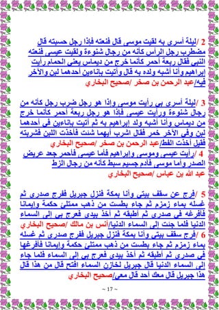 ~ 17 ~
2
/
‫قال‬ ‫حسبته‬ ‫رجل‬ ‫فإذا‬ ‫فنعته‬ ‫قال‬ ‫موسى‬ ‫لقيت‬ ‫به‬ ‫أسري‬ ‫ليلة‬
‫فنعته‬ ‫عيسى‬ ‫ولقيت‬ ‫شنوءة‬ ‫رجال‬ ‫من‬ ‫كأنه‬ ‫الرأس‬ ‫رجل‬ ‫مضطرب‬
‫رأيت‬ ‫الحمام‬ ‫يعني‬ ‫ديماس‬ ‫من‬ ‫خرج‬ ‫كأنما‬ ‫أحمر‬ ‫ربعة‬ ‫فقال‬ ‫النبي‬
‫أش‬ ‫وأنا‬ ‫إبراهيم‬
‫واآلخر‬ ‫لبن‬ ‫أحدهما‬ ‫بإناءين‬ ‫وأتيت‬ ‫قال‬ ‫به‬ ‫ولده‬ ‫به‬
/‫فيه‬
‫البخاري‬ ‫صحيح‬/ ‫صخر‬ ‫بن‬ ‫الرحمن‬ ‫عبد‬
3
/
‫من‬ ‫كأنه‬ ‫رجل‬ ‫ضرب‬ ‫رجل‬ ‫هو‬ ‫وإذا‬ ‫موسى‬ ‫رأيت‬ ‫بي‬ ‫أسري‬ ‫ليلة‬
‫ف‬ ‫عيسى‬ ‫ورأيت‬ ‫شنوءة‬ ‫رجال‬
‫خرج‬ ‫كأنما‬ ‫أحمر‬ ‫ربعة‬ ‫رجل‬ ‫هو‬ ‫إذا‬
‫أحدهما‬ ‫في‬ ‫بإناءين‬ ‫أتيت‬ ‫ثم‬ ‫به‬ ‫إبراهيم‬ ‫ولد‬ ‫أشبه‬ ‫وأنا‬ ‫ديماس‬ ‫من‬
‫فشربته‬ ‫اللبن‬ ‫فأخذت‬ ‫شئت‬ ‫أيهما‬ ‫اشرب‬ ‫فقال‬ ‫خمر‬ ‫اآلخر‬ ‫وفي‬ ‫لبن‬
/‫الفط‬ ‫أخذت‬ ‫فقيل‬
‫البخاري‬ ‫صحيح‬/ ‫صخر‬ ‫بن‬ ‫الرحمن‬ ‫عبد‬
4
/
‫عريض‬ ‫جعد‬ ‫فأحمر‬ ‫عيسى‬ ‫فأما‬ ‫وإبراهيم‬ ‫وموسى‬ ‫عيسى‬ ‫رأيت‬
‫الزط‬ ‫رجال‬ ‫من‬ ‫كأنه‬ ‫سبط‬ ‫جسيم‬ ‫فآدم‬ ‫موسى‬ ‫وأما‬ ‫الصدر‬
‫البخاري‬ ‫صحيح‬/ ‫عباس‬ ‫بن‬ ‫هللا‬ ‫عبد‬
5
/
‫ثم‬ ‫صدري‬ ‫ففرج‬ ‫جبريل‬ ‫فنزل‬ ‫بمكة‬ ‫وأنا‬ ‫بيتي‬ ‫سقف‬ ‫عن‬ ‫فرج‬
‫وإيمانا‬ ‫حكمة‬ ‫ممتلئ‬ ‫ذهب‬ ‫من‬ ‫بطست‬ ‫جاء‬ ‫ثم‬ ‫زمزم‬ ‫بماء‬ ‫غسله‬
‫السماء‬ ‫إلى‬ ‫بي‬ ‫فعرج‬ ‫بيدي‬ ‫أخذ‬ ‫ثم‬ ‫أطبقه‬ ‫ثم‬ ‫صدري‬ ‫في‬ ‫فأفرغه‬
/‫الدنيا‬ ‫السماء‬ ‫إلى‬ ‫جئت‬ ‫فلما‬ ‫الدنيا‬
‫البخاري‬ ‫صحيح‬/ ‫مالك‬ ‫بن‬ ‫أنس‬
6
/
‫غسله‬ ‫ثم‬ ‫صدري‬ ‫ففرج‬ ‫جبريل‬ ‫فنزل‬ ‫بمكة‬ ‫وأنا‬ ‫بيتي‬ ‫سقف‬ ‫فرج‬
‫فأفرغها‬ ‫وإيمانا‬ ‫حكمة‬ ‫ممتلئ‬ ‫ذهب‬ ‫من‬ ‫بطست‬ ‫جاء‬ ‫ثم‬ ‫زمزم‬ ‫بماء‬
‫جاء‬ ‫فلما‬ ‫السماء‬ ‫إلى‬ ‫بي‬ ‫فعرج‬ ‫بيدي‬ ‫أخذ‬ ‫ثم‬ ‫أطبقه‬ ‫ثم‬ ‫صدري‬ ‫في‬
‫قال‬ ‫هذا‬ ‫من‬ ‫قال‬ ‫افتح‬ ‫السماء‬ ‫لخازن‬ ‫جبريل‬ ‫قال‬ ‫الدنيا‬ ‫السماء‬ ‫إلى‬
/‫معي‬ ‫قال‬ ‫أحد‬ ‫معك‬ ‫قال‬ ‫جبريل‬ ‫هذا‬
‫البخاري‬ ‫صحيح‬
 