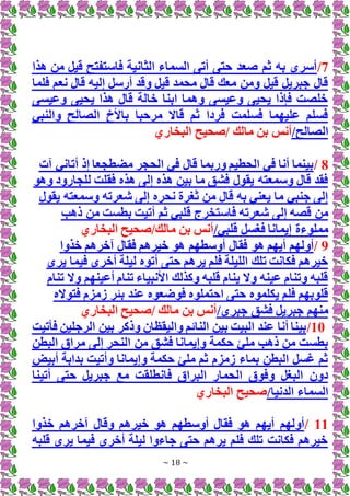 ~ 18 ~
7
/
‫ه‬ ‫من‬ ‫قيل‬ ‫فاستفتح‬ ‫الثانية‬ ‫السماء‬ ‫أتى‬ ‫حتى‬ ‫صعد‬ ‫ثم‬ ‫به‬ ‫أسري‬
‫ذا‬
‫فلما‬ ‫نعم‬ ‫قال‬ ‫إليه‬ ‫أرسل‬ ‫وقد‬ ‫قيل‬ ‫محمد‬ ‫قال‬ ‫معك‬ ‫ومن‬ ‫قيل‬ ‫جبريل‬ ‫قال‬
‫وعيسى‬ ‫يحيى‬ ‫هذا‬ ‫قال‬ ‫خالة‬ ‫ابنا‬ ‫وهما‬ ‫وعيسى‬ ‫يحيى‬ ‫فإذا‬ ‫خلصت‬
‫والنبي‬ ‫الصالح‬ ‫باألخ‬ ‫مرحبا‬ ‫قاَل‬ ‫ثم‬ ‫فردا‬ ‫فسلمت‬ ‫عليهما‬ ‫فسلم‬
/‫الصالح‬
‫البخاري‬ ‫صحيح‬/ ‫مالك‬ ‫بن‬ ‫أنس‬
8
/
‫آت‬ ‫أتاني‬ ‫إذ‬ ‫مضطجعا‬ ‫الحجر‬ ‫في‬ ‫قال‬ ‫وربما‬ ‫الحطيم‬ ‫في‬ ‫أنا‬ ‫بينما‬
‫وهو‬ ‫للجارود‬ ‫فقلت‬ ‫هذه‬ ‫إلى‬ ‫هذه‬ ‫بين‬ ‫ما‬ ‫فشق‬ ‫يقول‬ ‫وسمعته‬ ‫قال‬ ‫فقد‬
‫يقول‬ ‫وسمعته‬ ‫شعرته‬ ‫إلى‬ ‫نحره‬ ‫ثغرة‬ ‫من‬ ‫قال‬ ‫به‬ ‫يعني‬ ‫ما‬ ‫جنبي‬ ‫إلى‬
‫ق‬ ‫فاستخرج‬ ‫شعرته‬ ‫إلى‬ ‫قصه‬ ‫من‬
‫ذهب‬ ‫من‬ ‫بطست‬ ‫أتيت‬ ‫ثم‬ ‫لبي‬
/‫قلبي‬ ‫فغسل‬ ‫إيمانا‬ ‫مملوءة‬
‫البخاري‬ ‫صحيح‬/‫مالك‬ ‫بن‬ ‫أنس‬
9
/
‫خذوا‬ ‫آخرهم‬ ‫فقال‬ ‫خيرهم‬ ‫هو‬ ‫أوسطهم‬ ‫فقال‬ ‫هو‬ ‫أيهم‬ ‫أولهم‬
‫حتى‬ ‫يرهم‬ ‫فلم‬ ‫الليلة‬ ‫تلك‬ ‫فكانت‬ ‫خيرهم‬
‫يرى‬ ‫فيما‬ ‫أخرى‬ ‫ليلة‬ ‫أتوه‬
‫تنام‬ ‫وَل‬ ‫أعينهم‬ ‫تنام‬ ‫األنبياء‬ ‫وكذلك‬ ‫قلبه‬ ‫ينام‬ ‫وَل‬ ‫عينه‬ ‫وتنام‬ ‫قلبه‬
‫فتوَله‬ ‫زمزم‬ ‫بئر‬ ‫عند‬ ‫فوضعوه‬ ‫احتملوه‬ ‫حتى‬ ‫يكلموه‬ ‫فلم‬ ‫قلوبهم‬
/‫جبري‬ ‫فشق‬ ‫جبريل‬ ‫منهم‬
‫البخاري‬ ‫صحيح‬/ ‫مالك‬ ‫بن‬ ‫أنس‬
10
/
‫فأتيت‬ ‫الرجلين‬ ‫بين‬ ‫وذكر‬ ‫واليقظان‬ ‫النائم‬ ‫بين‬ ‫البيت‬ ‫عند‬ ‫أنا‬ ‫بينا‬
‫البطن‬ ‫مراق‬ ‫إلى‬ ‫النحر‬ ‫من‬ ‫فشق‬ ‫وإيمانا‬ ‫حكمة‬ ‫ملئ‬ ‫ذهب‬ ‫من‬ ‫بطست‬
‫أبيض‬ ‫بدابة‬ ‫وأتيت‬ ‫وإيمانا‬ ‫حكمة‬ ‫ملئ‬ ‫ثم‬ ‫زمزم‬ ‫بماء‬ ‫البطن‬ ‫غسل‬ ‫ثم‬
‫ج‬ ‫مع‬ ‫فانطلقت‬ ‫البراق‬ ‫الحمار‬ ‫وفوق‬ ‫البغل‬ ‫دون‬
‫أتينا‬ ‫حتى‬ ‫بريل‬
/‫الدنيا‬ ‫السماء‬
‫البخاري‬ ‫صحيح‬
11
/
‫خذوا‬ ‫آخرهم‬ ‫وقال‬ ‫خيرهم‬ ‫هو‬ ‫أوسطهم‬ ‫فقال‬ ‫هو‬ ‫أيهم‬ ‫أولهم‬
‫قلبه‬ ‫يرى‬ ‫فيما‬ ‫أخرى‬ ‫ليلة‬ ‫جاءوا‬ ‫حتى‬ ‫يرهم‬ ‫فلم‬ ‫تلك‬ ‫فكانت‬ ‫خيرهم‬
 