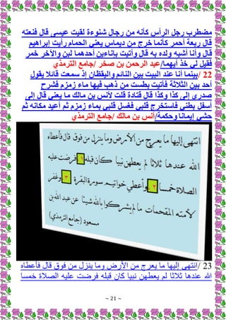 ~ 21 ~
‫فنعته‬ ‫قال‬ ‫عيسى‬ ‫لقيت‬ ‫شنوءة‬ ‫رجال‬ ‫من‬ ‫كأنه‬ ‫الرأس‬ ‫رجل‬ ‫مضطرب‬
‫إبراهيم‬ ‫رأيت‬ ‫الحمام‬ ‫يعني‬ ‫ديماس‬ ‫من‬ ‫خرج‬ ‫كأنما‬ ‫أحمر‬ ‫ربعة‬ ‫قال‬
‫ق‬
‫خمر‬ ‫واآلخر‬ ‫لبن‬ ‫أحدهما‬ ‫بإناءين‬ ‫وأتيت‬ ‫قال‬ ‫به‬ ‫ولده‬ ‫أشبه‬ ‫وأنا‬ ‫ال‬
/‫أيهما‬ ‫خذ‬ ‫لي‬ ‫فقيل‬
‫الترمذي‬ ‫جامع‬/ ‫صخر‬ ‫بن‬ ‫الرحمن‬ ‫عبد‬
22
/
‫سمعت‬ ‫إذ‬ ‫واليقظان‬ ‫النائم‬ ‫بين‬ ‫البيت‬ ‫عند‬ ‫أنا‬ ‫بينما‬
‫يقول‬ ‫قائال‬
‫فشرح‬ ‫زمزم‬ ‫ماء‬ ‫فيها‬ ‫ذهب‬ ‫من‬ ‫بطست‬ ‫فأتيت‬ ‫الثالثة‬ ‫بين‬ ‫أحد‬
‫إلى‬ ‫قال‬ ‫يعني‬ ‫ما‬ ‫مالك‬ ‫بن‬ ‫ألنس‬ ‫قلت‬ ‫قتادة‬ ‫قال‬ ‫وكذا‬ ‫كذا‬ ‫إلى‬ ‫صدري‬
‫ثم‬ ‫مكانه‬ ‫أعيد‬ ‫ثم‬ ‫زمزم‬ ‫بماء‬ ‫قلبي‬ ‫فغسل‬ ‫قلبي‬ ‫فاستخرج‬ ‫بطني‬ ‫أسفل‬
/‫وحكمة‬ ‫إيمانا‬ ‫حشي‬
‫الترمذي‬ ‫جامع‬/ ‫مالك‬ ‫بن‬ ‫أنس‬
23
/
‫فأاطاه‬ ‫قال‬ ‫ق‬ ‫ف‬ ‫من‬ ‫زل‬ ‫ي‬ ‫وما‬ ‫ض‬ ‫األ‬ ‫من‬ ‫يعرج‬ ‫ما‬ ‫إليها‬ ‫انتهى‬
‫خمسا‬ ‫الصَلة‬ ‫اليه‬ ‫فرضت‬ ‫قبله‬ ‫كان‬ ‫نبيا‬ ‫يعطهن‬ ‫لم‬ ‫ثَلثا‬ ‫ا‬ ‫د‬ ‫ا‬ ‫هللا‬
 
