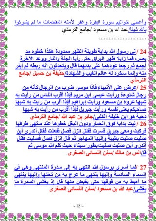 ~ 22 ~
‫ما‬ ‫المقحمات‬ ‫ألمته‬ ‫وغفر‬ ‫البقرة‬ ‫ة‬ ‫س‬ ‫اتيم‬ ‫خ‬ ‫وياطم‬
‫ا‬ ‫يشرك‬ ‫لم‬
/‫يئا‬ ‫باهلل‬
‫ي‬ ‫الترم‬ ‫جامع‬/ ‫د‬ ‫مسع‬ ‫بن‬ ‫هللا‬ ‫ابد‬
..............................
24
/
‫مد‬ ‫خطوه‬ ‫هكذا‬ ‫ممدودة‬ ‫الظهر‬ ‫طويلة‬ ‫بدابة‬ ‫هللا‬ ‫رسول‬ ‫أتي‬
‫ظهر‬ ‫زايال‬ ‫فما‬ ‫بصره‬
‫اآلخرة‬ ‫ووعد‬ ‫والنار‬ ‫الجنة‬ ‫رأيا‬ ‫حتى‬ ‫البراق‬
‫أيفر‬ ‫لم‬ ‫ربطه‬ ‫أنه‬ ‫ويتحدثون‬ ‫قال‬ ‫بدئهما‬ ‫على‬ ‫عودهما‬ ‫رجعا‬ ‫ثم‬ ‫أجمع‬
/‫والشهادة‬ ‫الغيب‬ ‫عالم‬ ‫له‬ ‫سخره‬ ‫وإنما‬ ‫منه‬
‫جامع‬/ ‫حسيل‬ ‫بن‬ ‫حذيفة‬
‫الترمذي‬
25
/
‫من‬ ‫كأنه‬ ‫الرجال‬ ‫من‬ ‫ضرب‬ ‫موسى‬ ‫فإذا‬ ‫األنبياء‬ ‫علي‬ ‫عرض‬
‫به‬ ‫رأيت‬ ‫من‬ ‫الناس‬ ‫أقرب‬ ‫فإذا‬ ‫مريم‬ ‫ابن‬ ‫عيسى‬ ‫ورأيت‬ ‫شنوءة‬ ‫رجال‬
‫شبها‬ ‫به‬ ‫رأيت‬ ‫من‬ ‫أقرب‬ ‫فإذا‬ ‫إبراهيم‬ ‫ورأيت‬ ‫مسعود‬ ‫بن‬ ‫عروة‬ ‫شبها‬
‫شبها‬ ‫به‬ ‫رأيت‬ ‫من‬ ‫أقرب‬ ‫فإذا‬ ‫جبريل‬ ‫ورأيت‬ ‫نفسه‬ ‫يعني‬ ‫صاحبكم‬
‫خليفة‬ ‫ابن‬ ‫هو‬ ‫دحية‬
/‫الكلبي‬
‫الترمذي‬ ‫جامع‬/ ‫هللا‬ ‫عبد‬ ‫بن‬ ‫جابر‬
26
/
‫طرفها‬ ‫منتهى‬ ‫عند‬ ‫خطوها‬ ‫البغل‬ ‫ودون‬ ‫الحمار‬ ‫فوق‬ ‫بدابة‬ ‫أتيت‬
‫أين‬ ‫أتدري‬ ‫فقال‬ ‫ففعلت‬ ‫فصل‬ ‫انزل‬ ‫فقال‬ ‫فسرت‬ ‫جبريل‬ ‫ومعي‬ ‫فركبت‬
‫صلي‬
‫فقال‬ ‫فصليت‬ ‫فصل‬ ‫انزل‬ ‫قال‬ ‫ثم‬ ‫المهاجر‬ ‫وإليها‬ ‫بطيبة‬ ‫صليت‬ ‫ت‬
‫ثم‬ ‫موسى‬ ‫هللا‬ ‫كلم‬ ‫حيث‬ ‫سيناء‬ ‫بطور‬ ‫صليت‬ ‫صليت‬ ‫أين‬ ‫أتدري‬
/‫قا‬
‫الصغرى‬ ‫النسائى‬ ‫سنن‬/ ‫مالك‬ ‫بن‬ ‫أنس‬
27
/
‫أسري‬ ‫لما‬
‫في‬ ‫وهي‬ ‫المنتهى‬ ‫سدرة‬ ‫إلى‬ ‫به‬ ‫انتهي‬ ‫هللا‬ ‫برسول‬
‫ينتهي‬ ‫وإليها‬ ‫تحتها‬ ‫من‬ ‫به‬ ‫عرج‬ ‫ما‬ ‫ينتهي‬ ‫وإليها‬ ‫السادسة‬ ‫السماء‬
‫ما‬ ‫السدرة‬ ‫يغشى‬ ‫إذ‬ ‫قال‬ ‫منها‬ ‫يقبض‬ ‫حتى‬ ‫فوقها‬ ‫من‬ ‫به‬ ‫أهبط‬ ‫ما‬
/‫يغشى‬
‫الصغرى‬ ‫النسائى‬ ‫سنن‬/ ‫مسعود‬ ‫بن‬ ‫هللا‬ ‫عبد‬
 