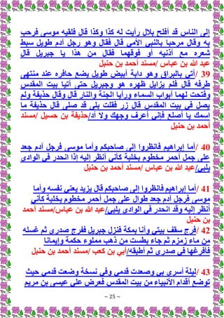 ~ 25 ~
‫فرحب‬ ‫موسى‬ ‫فلقيه‬ ‫قال‬ ‫وكذا‬ ‫كذا‬ ‫له‬ ‫رأيت‬ ‫بالل‬ ‫أفلح‬ ‫قد‬ ‫الناس‬ ‫إلى‬
‫سبط‬ ‫طويل‬ ‫آدم‬ ‫رجل‬ ‫وهو‬ ‫فقال‬ ‫قال‬ ‫األمي‬ ‫بالنبي‬ ‫مرحبا‬ ‫وقال‬ ‫به‬
‫قال‬ ‫جبريل‬ ‫يا‬ ‫هذا‬ ‫من‬ ‫فقال‬ ‫فوقهما‬ ‫أو‬ ‫أذنيه‬ ‫مع‬ ‫شعره‬
‫هللا‬ ‫عبد‬
‫حنبل‬ ‫بن‬ ‫أحمد‬ ‫مسند‬/ ‫عباس‬ ‫بن‬
39
/
‫منتهى‬ ‫عند‬ ‫حافره‬ ‫يضع‬ ‫طويل‬ ‫أبيض‬ ‫دابة‬ ‫وهو‬ ‫بالبراق‬ ‫أتي‬
‫المقدس‬ ‫بيت‬ ‫أتيا‬ ‫حتى‬ ‫وجبريل‬ ‫هو‬ ‫ظهره‬ ‫يزايل‬ ‫فلم‬ ‫قال‬ ‫طرفه‬
‫السم‬ ‫أبواب‬ ‫لهما‬ ‫وفتحت‬
‫ولم‬ ‫حذيفة‬ ‫وقال‬ ‫قال‬ ‫والنار‬ ‫الجنة‬ ‫ورأيا‬ ‫اء‬
‫ما‬ ‫حذيفة‬ ‫قال‬ ‫صلى‬ ‫قد‬ ‫بلى‬ ‫فقلت‬ ‫زر‬ ‫قال‬ ‫المقدس‬ ‫بيت‬ ‫في‬ ‫يصل‬
/‫أد‬ ‫وَل‬ ‫وجهك‬ ‫أعرف‬ ‫فإني‬ ‫أصلع‬ ‫يا‬ ‫اسمك‬
‫مسند‬/ ‫حسيل‬ ‫بن‬ ‫حذيفة‬
‫حنبل‬ ‫بن‬ ‫أحمد‬
40
/
‫جعد‬ ‫آدم‬ ‫فرجل‬ ‫موسى‬ ‫وأما‬ ‫صاحبكم‬ ‫إلى‬ ‫فانظروا‬ ‫إبراهيم‬ ‫أما‬
‫الوادي‬ ‫في‬ ‫انحدر‬ ‫إذا‬ ‫إليه‬ ‫أنظر‬ ‫كأني‬ ‫بخلبة‬ ‫مخطوم‬ ‫أحمر‬ ‫جمل‬ ‫على‬
/‫يلبي‬
‫حنبل‬ ‫بن‬ ‫أحمد‬ ‫مسند‬/ ‫عباس‬ ‫بن‬ ‫هللا‬ ‫عبد‬
41
/
‫وأما‬ ‫نفسه‬ ‫يعني‬ ‫يزيد‬ ‫قال‬ ‫صاحبكم‬ ‫إلى‬ ‫فانظروا‬ ‫إبراهيم‬ ‫أما‬
‫كأني‬ ‫بخلبة‬ ‫مخطوم‬ ‫أحمر‬ ‫جمل‬ ‫على‬ ‫طوال‬ ‫جعد‬ ‫آدم‬ ‫فرجل‬ ‫موسى‬
/‫يلبي‬ ‫الوادي‬ ‫في‬ ‫انحدر‬ ‫وقد‬ ‫إليه‬ ‫أنظر‬
/‫عباس‬ ‫بن‬ ‫هللا‬ ‫عبد‬
‫أحمد‬ ‫مسند‬
‫حنبل‬ ‫بن‬
42
/
‫غسله‬ ‫ثم‬ ‫صدري‬ ‫ففرج‬ ‫جبريل‬ ‫فنزل‬ ‫بمكة‬ ‫وأنا‬ ‫بيتي‬ ‫سقف‬ ‫فرج‬
‫وإيمانا‬ ‫حكمة‬ ‫مملوء‬ ‫ذهب‬ ‫من‬ ‫بطست‬ ‫جاء‬ ‫ثم‬ ‫زمزم‬ ‫ماء‬ ‫من‬
/‫أطبقه‬ ‫ثم‬ ‫صدري‬ ‫في‬ ‫فأفرغها‬
‫بن‬ ‫أبي‬
‫حنبل‬ ‫بن‬ ‫أحمد‬ ‫مسند‬/ ‫كعب‬
43
/
‫حيث‬ ‫قدمي‬ ‫وضعت‬ ‫نسخة‬ ‫وفي‬ ‫قدمي‬ ‫وصعدت‬ ‫بي‬ ‫أسري‬ ‫ليلة‬
‫مريم‬ ‫بن‬ ‫عيسى‬ ‫علي‬ ‫فعرض‬ ‫المقدس‬ ‫بيت‬ ‫من‬ ‫األنبياء‬ ‫أقدام‬ ‫توضع‬
 