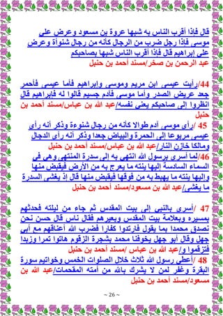 ~ 26 ~
‫ش‬ ‫به‬ ‫الناس‬ ‫أقرب‬ ‫فإذا‬ ‫قال‬
‫علي‬ ‫وعرض‬ ‫مسعود‬ ‫بن‬ ‫عروة‬ ‫بها‬
‫وعرض‬ ‫شنوأة‬ ‫رجال‬ ‫من‬ ‫كأنه‬ ‫الرجال‬ ‫من‬ ‫ضرب‬ ‫رجل‬ ‫فإذا‬ ‫موسى‬
‫بصاحبكم‬ ‫شبها‬ ‫الناس‬ ‫أقرب‬ ‫فإذا‬ ‫قال‬ ‫إبراهيم‬ ‫علي‬
‫حنبل‬ ‫بن‬ ‫أحمد‬ ‫مسند‬/‫صخر‬ ‫بن‬ ‫الرحمن‬ ‫عبد‬
44
/
‫فأحمر‬ ‫عيسى‬ ‫فأما‬ ‫وإبراهيم‬ ‫وموسى‬ ‫مريم‬ ‫ابن‬ ‫عيسى‬ ‫رأيت‬
‫قال‬ ‫فإبراهيم‬ ‫له‬ ‫قالوا‬ ‫جسيم‬ ‫فآدم‬ ‫موسى‬ ‫وأما‬ ‫الصدر‬ ‫عريض‬ ‫جعد‬
/‫نفسه‬ ‫يعني‬ ‫صاحبكم‬ ‫إلى‬ ‫انظروا‬
‫أحم‬ ‫مسند‬/‫عباس‬ ‫بن‬ ‫هللا‬ ‫عبد‬
‫بن‬ ‫د‬
‫حنبل‬
45
/
‫رأى‬ ‫أنه‬ ‫وذكر‬ ‫شنوءة‬ ‫رجال‬ ‫من‬ ‫كأنه‬ ‫طواَل‬ ‫آدم‬ ‫موسى‬ ‫رأى‬
‫الدجال‬ ‫رأى‬ ‫أنه‬ ‫وذكر‬ ‫جعدا‬ ‫والبياض‬ ‫الحمرة‬ ‫إلى‬ ‫مربوعا‬ ‫عيسى‬
/‫النار‬ ‫خازن‬ ‫ومالكا‬
/‫عباس‬ ‫بن‬ ‫هللا‬ ‫عبد‬
‫حنبل‬ ‫بن‬ ‫أحمد‬ ‫مسند‬
46
/
‫في‬ ‫وهي‬ ‫المنتهى‬ ‫سدرة‬ ‫إلى‬ ‫به‬ ‫انتهي‬ ‫هللا‬ ‫برسول‬ ‫أسري‬ ‫لما‬
‫منها‬ ‫فيقبض‬ ‫األرض‬ ‫من‬ ‫به‬ ‫يعرج‬ ‫ما‬ ‫ينته‬ ‫إليها‬ ‫السادسة‬ ‫السماء‬
‫من‬ ‫به‬ ‫يهبط‬ ‫ما‬ ‫ينته‬ ‫وإليها‬
‫السدرة‬ ‫يغشى‬ ‫إذ‬ ‫قال‬ ‫منها‬ ‫فيقبض‬ ‫فوقها‬
/‫يغشى‬ ‫ما‬
‫حنبل‬ ‫بن‬ ‫أحمد‬ ‫مسند‬/‫مسعود‬ ‫بن‬ ‫هللا‬ ‫عبد‬
47
/
‫فحدثهم‬ ‫ليلته‬ ‫من‬ ‫جاء‬ ‫ثم‬ ‫المقدس‬ ‫بيت‬ ‫إلى‬ ‫بالنبي‬ ‫أسري‬
‫ال‬ ‫بيت‬ ‫وبعالمة‬ ‫بمسيره‬
‫نحن‬ ‫حسن‬ ‫قال‬ ‫ناس‬ ‫فقال‬ ‫وبعيرهم‬ ‫مقدس‬
‫أبي‬ ‫مع‬ ‫أعناقهم‬ ‫هللا‬ ‫فضرب‬ ‫كفارا‬ ‫فارتدوا‬ ‫يقول‬ ‫بما‬ ‫محمدا‬ ‫نصدق‬
‫وزبدا‬ ‫تمرا‬ ‫هاتوا‬ ‫الزقوم‬ ‫بشجرة‬ ‫محمد‬ ‫يخوفنا‬ ‫جهل‬ ‫أبو‬ ‫وقال‬ ‫جهل‬
/‫و‬ ‫فتزقموا‬
‫حنبل‬ ‫بن‬ ‫أحمد‬ ‫مسند‬/ ‫عباس‬ ‫بن‬ ‫هللا‬ ‫عبد‬
48
/
‫سورة‬ ‫وخواتيم‬ ‫الخمس‬ ‫الصلوات‬ ‫خالل‬ ‫ثالث‬ ‫هللا‬ ‫رسول‬ ‫أعطي‬
/‫المقحمات‬ ‫أمته‬ ‫من‬ ‫باهلل‬ ‫يشرك‬ ‫َل‬ ‫لمن‬ ‫وغفر‬ ‫البقرة‬
‫بن‬ ‫هللا‬ ‫عبد‬
‫حنبل‬ ‫بن‬ ‫أحمد‬ ‫مسند‬/‫مسعود‬
 