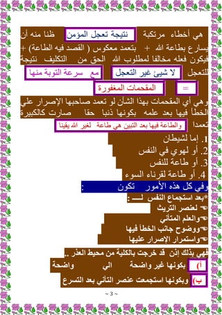 ~ 3 ~
‫يخطاء‬ ‫م‬
‫مرتكبة‬
‫نتيجة‬
+‫تعج‬
‫المؤمن‬
‫ين‬ ‫ه‬ ‫م‬ ‫ا‬ ‫ئ‬
‫هللا‬ ‫بطااة‬ ‫ع‬ ‫يسا‬
‫ب‬
‫معك‬ ‫بتعمد‬
)‫الطااة‬ ‫فيه‬ ‫القصد‬ (
‫ب‬
‫الحق‬ ‫هللا‬ ‫ب‬ ‫لمطل‬ ‫مخالفا‬ ‫فعله‬ ‫ن‬ ‫فيك‬
‫التكليف‬ ‫من‬
‫نتيجة‬
+‫للتعج‬
[‫ي‬
‫غير‬
+‫التعج‬
‫مع‬
‫سراة‬
‫بة‬ ‫الت‬
‫ها‬ ‫م‬
=
‫المقحمات‬
‫ة‬ ‫المرف‬
‫الم‬ ‫اإلصرا‬ ‫صاحبها‬ ‫تعمد‬ ‫ل‬ ‫الشأن‬ ‫ا‬ ‫به‬ ‫المقحمات‬ ‫يي‬ ‫م‬ ‫و‬
‫المه‬ ‫بعد‬ ‫فيها‬ ‫الخطأ‬
‫ذنبا‬ ‫نها‬ ‫بك‬
‫حقا‬
‫كالكبيرة‬ ‫ت‬ ‫صا‬
‫تعمدا‬
‫والطااة‬
‫فيها‬
‫بعد‬
‫التبين‬
‫م‬
‫طااة‬
‫لرير‬
‫هللا‬
‫ا‬ ‫يقي‬
1
‫لشيطان‬ ‫إما‬ .
2
‫فب‬ ‫ال‬ ‫فم‬ ‫ي‬ ‫له‬ ‫يو‬ .
3
‫فب‬ ‫لل‬ ‫طااة‬ ‫يو‬ .
4
‫ء‬ ‫الس‬ ‫لقرناء‬ ‫طااة‬ ‫يو‬ .
‫األم‬ ‫ه‬ +‫ك‬ ‫وفم‬
‫ن‬ ‫تك‬
‫النفس‬ ‫استجماع‬ ‫*بعد‬
: ‫لـــــ‬

‫التريث‬ ‫لعنصر‬

‫المتأني‬ ‫والعلم‬

‫فيها‬ ‫الخطأ‬ ‫جانب‬ ‫ووضوح‬

‫عليها‬ ‫اإلصرار‬ ‫واستمرار‬
‫إذن‬ ‫بذلك‬ ‫فهي‬
.. ‫العذر‬ ‫محيط‬ ‫من‬ ‫بالكلية‬ ‫خرجت‬ ‫قد‬
)‫أ‬
‫واضحة‬ ‫غير‬ ‫بكونها‬
‫الي‬
‫واضحة‬
)‫ب‬
‫التسرع‬ ‫بعد‬ ‫التأني‬ ‫عنصر‬ ‫استجمعت‬ ‫وبكونها‬
 