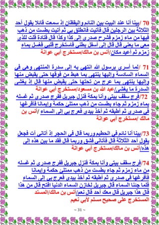 ~ 31 ~
70
/
‫أحد‬ ‫يقول‬ ‫قائال‬ ‫سمعت‬ ‫إذ‬ ‫واليقظان‬ ‫النائم‬ ‫بين‬ ‫البيت‬ ‫عند‬ ‫أنا‬ ‫بينا‬
‫ذهب‬ ‫من‬ ‫بطست‬ ‫أتيت‬ ‫ثم‬ ‫بي‬ ‫فانطلق‬ ‫فأتيت‬ ‫قال‬ ‫الرجلين‬ ‫بين‬ ‫الثالثة‬
‫للذي‬ ‫قلت‬ ‫قتادة‬ ‫قال‬ ‫وكذا‬ ‫كذا‬ ‫إلى‬ ‫صدري‬ ‫فشرح‬ ‫زمزم‬ ‫ماء‬ ‫من‬ ‫فيها‬
‫بماء‬ ‫فغسل‬ ‫قلبي‬ ‫فاستخرج‬ ‫بطني‬ ‫أسفل‬ ‫إلى‬ ‫قال‬ ‫قال‬ ‫يعني‬ ‫ما‬ ‫معي‬
‫مكان‬ ‫أعيد‬ ‫ثم‬ ‫زمزم‬
‫عوانة‬ ‫أبي‬ ‫مستخرج‬/‫مالك‬ ‫بن‬ ‫أنس‬/
71
/
‫في‬ ‫وهي‬ ‫المنتهى‬ ‫سدرة‬ ‫إلى‬ ‫به‬ ‫انتهي‬ ‫هللا‬ ‫برسول‬ ‫أسري‬ ‫لما‬
‫منها‬ ‫يقبض‬ ‫حتى‬ ‫فوقها‬ ‫من‬ ‫هبط‬ ‫بما‬ ‫ينتهى‬ ‫وإليها‬ ‫السادسة‬ ‫السماء‬
‫قال‬ ‫منها‬ ‫يقبض‬ ‫حتى‬ ‫تحتها‬ ‫من‬ ‫عرج‬ ‫بما‬ ‫ينتهى‬ ‫وإليها‬
‫يغشى‬ ‫إذ‬
/‫يغشى‬ ‫ما‬ ‫السدرة‬
‫عوانة‬ ‫أبي‬ ‫مستخرج‬/‫مسعود‬ ‫بن‬ ‫هللا‬ ‫عبد‬
72
/
‫غسله‬ ‫ثم‬ ‫صدري‬ ‫ففرج‬ ‫جبريل‬ ‫فنزل‬ ‫بمكة‬ ‫وأنا‬ ‫بيتي‬ ‫سقف‬ ‫فرج‬
‫وإيم‬ ‫حكمة‬ ‫ممتلئ‬ ‫ذهب‬ ‫من‬ ‫بطست‬ ‫جاء‬ ‫ثم‬ ‫زمزم‬ ‫بماء‬
‫فأفرغها‬ ‫انا‬
‫السماء‬ ‫إلى‬ ‫بي‬ ‫فعرج‬ ‫بيدي‬ ‫أخذ‬ ‫ثم‬ ‫أطبقه‬ ‫ثم‬ ‫صدري‬ ‫في‬
/
‫بن‬ ‫أنس‬
‫عوانة‬ ‫أبي‬ ‫مستخرج‬/ ‫مالك‬
73
/
‫فجعل‬ ‫آت‬ ‫أتاني‬ ‫إذ‬ ‫الحجر‬ ‫في‬ ‫قال‬ ‫وربما‬ ‫الحطيم‬ ‫في‬ ‫نائم‬ ‫أنا‬ ‫بينا‬
‫ي‬
‫إلى‬ ‫هذه‬ ‫بين‬ ‫ما‬ ‫فقد‬ ‫قال‬ ‫وربما‬ ‫فشق‬ ‫فأتاني‬ ‫قال‬ ‫الثالثة‬ ‫أحد‬ ‫قول‬
/‫هذه‬
‫عوانة‬ ‫أبي‬ ‫مستخرج‬/‫مالك‬ ‫بن‬ ‫أنس‬
74
/
‫غسله‬ ‫ثم‬ ‫صدري‬ ‫ففرج‬ ‫جبريل‬ ‫فنزل‬ ‫بمكة‬ ‫وأنا‬ ‫بيتي‬ ‫سقف‬ ‫فرج‬
‫ماء‬ ‫من‬
‫وإيمانا‬ ‫حكمة‬ ‫ممتلئ‬ ‫ذهب‬ ‫من‬ ‫بطست‬ ‫جاء‬ ‫ثم‬ ‫زمزم‬
‫السماء‬ ‫إلى‬ ‫بي‬ ‫فعرج‬ ‫بيدي‬ ‫أخذ‬ ‫ثم‬ ‫أطبقه‬ ‫ثم‬ ‫صدري‬ ‫في‬ ‫فأفرغها‬
‫هذا‬ ‫من‬ ‫قال‬ ‫افتح‬ ‫الدنيا‬ ‫السماء‬ ‫لخازن‬ ‫جبريل‬ ‫قال‬ ‫السماء‬ ‫جئنا‬ ‫فلما‬
/‫نعم‬ ‫قال‬ ‫أحد‬ ‫معك‬ ‫قال‬ ‫جبريل‬ ‫هذا‬ ‫قال‬
‫المسند‬/‫مالك‬ ‫بن‬ ‫أنس‬
‫نعيم‬ ‫ألبي‬ ‫مسلم‬ ‫صحيح‬ ‫على‬ ‫المستخرج‬
 