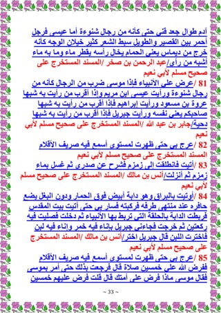 ~ 33 ~
‫فرجل‬ ‫عيسى‬ ‫أما‬ ‫شنوءة‬ ‫رجال‬ ‫من‬ ‫كأنه‬ ‫حتى‬ ‫قني‬ ‫جعد‬ ‫طوال‬ ‫آدم‬
‫كأنه‬ ‫الوجه‬ ‫خيالن‬ ‫كثير‬ ‫الشعر‬ ‫سبط‬ ‫والطويل‬ ‫القصير‬ ‫بين‬ ‫أحمر‬
‫ي‬ ‫رأسه‬ ‫يخال‬ ‫الحمام‬ ‫يعني‬ ‫ديماس‬ ‫من‬ ‫خرج‬
‫ماء‬ ‫به‬ ‫وما‬ ‫ماء‬ ‫قطر‬
/‫رأي‬ ‫من‬ ‫أشبه‬
‫على‬ ‫المستخرج‬ ‫المسند‬/ ‫صخر‬ ‫بن‬ ‫الرحمن‬ ‫عبد‬
‫نعيم‬ ‫ألبي‬ ‫مسلم‬ ‫صحيح‬
81
/
‫من‬ ‫كأنه‬ ‫الرجال‬ ‫من‬ ‫ضرب‬ ‫موسى‬ ‫فإذا‬ ‫األنبياء‬ ‫علي‬ ‫عرض‬
‫ورأ‬ ‫شنوءة‬ ‫رجال‬
‫شبها‬ ‫به‬ ‫رأيت‬ ‫من‬ ‫أقرب‬ ‫وإذا‬ ‫مريم‬ ‫ابن‬ ‫عيسى‬ ‫يت‬
‫شبها‬ ‫به‬ ‫رأيت‬ ‫من‬ ‫أقرب‬ ‫فإذا‬ ‫إبراهيم‬ ‫ورأيت‬ ‫مسعود‬ ‫بن‬ ‫عروة‬
‫شبها‬ ‫به‬ ‫رأيت‬ ‫من‬ ‫أقرب‬ ‫فإذا‬ ‫جبريل‬ ‫ورأيت‬ ‫نفسه‬ ‫يعني‬ ‫صاحبكم‬
/‫دحية‬
‫ألبي‬ ‫مسلم‬ ‫صحيح‬ ‫على‬ ‫المستخرج‬ ‫المسند‬/ ‫هللا‬ ‫عبد‬ ‫بن‬ ‫جابر‬
‫نعيم‬
82
/
‫األقالم‬ ‫صريف‬ ‫فيه‬ ‫أسمع‬ ‫لمستوى‬ ‫ظهرت‬ ‫حتى‬ ‫بي‬ ‫عرج‬
‫نعيم‬ ‫ألبي‬ ‫مسلم‬ ‫صحيح‬ ‫على‬ ‫المستخرج‬ ‫المسند‬
83
/
‫أتيت‬
‫بماء‬ ‫غسل‬ ‫ثم‬ ‫صدري‬ ‫عن‬ ‫فشرح‬ ‫زمزم‬ ‫إلى‬ ‫فانطلقت‬
/‫أنزلت‬ ‫ثم‬ ‫زمزم‬
‫مسلم‬ ‫صحيح‬ ‫على‬ ‫المستخرج‬ ‫المسند‬/ ‫مالك‬ ‫بن‬ ‫أنس‬
‫نعيم‬ ‫ألبي‬
84
/
‫ودون‬ ‫الحمار‬ ‫فوق‬ ‫أبيض‬ ‫دابة‬ ‫وهو‬ ‫بالبراق‬ ‫أوتيت‬
‫يضع‬ ‫البغل‬
‫المقدس‬ ‫بيت‬ ‫أتيت‬ ‫حتى‬ ‫بي‬ ‫فسار‬ ‫فركبته‬ ‫طرفه‬ ‫منتهى‬ ‫عند‬ ‫حافره‬
‫فيه‬ ‫فصليت‬ ‫دخلت‬ ‫ثم‬ ‫األنبياء‬ ‫بها‬ ‫تربط‬ ‫التي‬ ‫بالحلقة‬ ‫الدابة‬ ‫فربطت‬
‫لبن‬ ‫فيه‬ ‫وإناء‬ ‫خمر‬ ‫فيه‬ ‫بإناء‬ ‫جبريل‬ ‫فجاءني‬ ‫خرجت‬ ‫ثم‬ ‫ركعتين‬
/‫اختر‬ ‫جبريل‬ ‫قال‬ ‫اللبن‬ ‫فاخترت‬
‫المستخرج‬ ‫المسند‬/ ‫مالك‬ ‫بن‬ ‫أنس‬
‫أل‬ ‫مسلم‬ ‫صحيح‬ ‫على‬
‫نعيم‬ ‫بي‬
85
/
‫األقالم‬ ‫صريف‬ ‫فيه‬ ‫أسمع‬ ‫لمستوى‬ ‫ظهرت‬ ‫حتى‬ ‫بي‬ ‫عرج‬
‫بموسى‬ ‫أمر‬ ‫حتى‬ ‫بذلك‬ ‫فرجعت‬ ‫قال‬ ‫صالة‬ ‫خمسين‬ ‫علي‬ ‫هللا‬ ‫ففرض‬
‫عليهم‬ ‫فرض‬ ‫قلت‬ ‫قال‬ ‫أمتك‬ ‫على‬ ‫فرض‬ ‫ماذا‬ ‫موسى‬ ‫فقال‬
‫خمسين‬
 