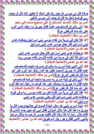 ~ 34 ~
‫فراجعت‬ ‫قال‬ ‫ذلك‬ ‫تطيق‬ ‫َل‬ ‫أمتك‬ ‫فإن‬ ‫ربك‬ ‫فراجع‬ ‫موسى‬ ‫لي‬ ‫قال‬ ‫صالة‬
‫فأخبر‬ ‫موسى‬ ‫إلى‬ ‫فرجعت‬ ‫قال‬ ‫شطرها‬ ‫فوضع‬ ‫ربي‬
‫نعيم‬ ‫ألبي‬ ‫مسلم‬ ‫صحيح‬ ‫على‬ ‫المستخرج‬ ‫المسند‬/ ‫مالك‬ ‫بن‬ ‫أنس‬
86
/
‫أكرم‬ ‫آدمي‬ ‫ركبك‬ ‫ما‬ ‫جبريل‬ ‫فقال‬ ‫عليه‬ ‫فاستصعب‬ ‫بالبراق‬ ‫أتي‬
‫عرقا‬ ‫فارفض‬ ‫منه‬ ‫هللا‬ ‫على‬
‫المختارة‬ ‫األحاديث‬/ ‫مالك‬ ‫بن‬ ‫أنس‬
87
/
‫بني‬ ‫موسى‬ ‫لقاء‬ ‫من‬ ‫مرية‬ ‫في‬ ‫تكن‬ ‫فال‬
‫هدى‬ ‫وجعلناه‬ ‫إسرائيل‬
‫إسرائيل‬ ‫لبني‬ ‫هدى‬ ‫موسى‬ ‫جعل‬ ‫قال‬ ‫إسرائيل‬ ‫لبني‬
‫المختارة‬ ‫األحاديث‬/‫عباس‬ ‫بن‬ ‫هللا‬ ‫عبد‬
88
/
‫لبني‬ ‫هدى‬ ‫موسى‬ ‫جعل‬ ‫قال‬ ‫إسرائيل‬ ‫لبني‬ ‫هدى‬ ‫وجعلناه‬
‫إسرا‬
‫ربه‬ ‫موسى‬ ‫لقاء‬ ‫من‬ ‫قال‬ ‫لقائه‬ ‫من‬ ‫مرية‬ ‫في‬ ‫تكن‬ ‫فال‬ ‫ئيل‬
‫المختارة‬ ‫األحاديث‬/‫عباس‬ ‫بن‬ ‫هللا‬ ‫عبد‬
89
/
‫فاستصعب‬ ‫ملجما‬ ‫مسرجا‬ ‫بالبراق‬ ‫به‬ ‫أسري‬ ‫ليلة‬ ‫النبي‬ ‫أتي‬
‫ج‬ ‫له‬ ‫فقال‬ ‫عليه‬
‫هللا‬ ‫على‬ ‫أكرم‬ ‫أحد‬ ‫ركبك‬ ‫فما‬ ‫هذا‬ ‫تفعل‬ ‫ألمحمد‬ ‫بريل‬
/‫عرقا‬ ‫البراق‬ ‫فارفض‬ ‫قال‬ ‫منه‬
‫المختارة‬ ‫األحاديث‬/ ‫مالك‬ ‫بن‬ ‫أنس‬
90
/
‫فا‬ ‫ليركبه‬ ‫ملجما‬ ‫مسرجا‬ ‫به‬ ‫أسري‬ ‫ليلة‬ ‫بالبراق‬ ‫أتي‬
‫ستصعب‬
‫أكرم‬ ‫قط‬ ‫أحد‬ ‫ركبك‬ ‫ما‬ ‫فوهللا‬ ‫هذا‬ ‫على‬ ‫يحملك‬ ‫ما‬ ‫جبريل‬ ‫له‬ ‫فقال‬ ‫عليه‬
/‫عرقا‬ ‫فارفض‬ ‫قال‬ ‫منه‬ ‫هللا‬ ‫على‬
‫المختارة‬ ‫األحاديث‬/ ‫مالك‬ ‫بن‬ ‫أنس‬
91
/
‫لقائ‬ ‫من‬ ‫مرية‬ ‫في‬ ‫تكن‬ ‫فال‬
‫قوله‬ ‫وفي‬ ‫ربه‬ ‫موسى‬ ‫لقاء‬ ‫من‬ ‫قال‬ ‫ه‬
‫لبني‬ ‫هدى‬ ‫موسى‬ ‫يعني‬ ‫قال‬ ‫إسرائيل‬ ‫لبني‬ ‫هدى‬ ‫وجعلناه‬
/‫إسرائيل‬
‫المختارة‬ ‫األحاديث‬/ ‫عباس‬ ‫بن‬ ‫هللا‬ ‫عبد‬
92
/
‫الج‬ ‫دخل‬ ‫هللا‬ ‫بنبي‬ ‫أسري‬ ‫ليلة‬
‫يا‬ ‫قال‬ ‫وجسا‬ ‫جانبها‬ ‫في‬ ‫فسمع‬ ‫نة‬
‫قد‬ ‫الناس‬ ‫جاء‬ ‫حين‬ ‫هللا‬ ‫نبي‬ ‫فقال‬ ‫المؤذن‬ ‫بالل‬ ‫هذا‬ ‫قال‬ ‫هذا‬ ‫ما‬ ‫جبريل‬
‫مرحبا‬ ‫وقال‬ ‫به‬ ‫فرحب‬ ‫موسى‬ ‫فلقيه‬ ‫قال‬ ‫وكذا‬ ‫كذا‬ ‫له‬ ‫رأيت‬ ‫بالل‬ ‫أفلح‬
/‫طويل‬ ‫آدم‬ ‫رجل‬ ‫وهو‬ ‫فقال‬ ‫األمي‬ ‫بالنبي‬
‫األحاديث‬/ ‫عباس‬ ‫بن‬ ‫هللا‬ ‫عبد‬
 