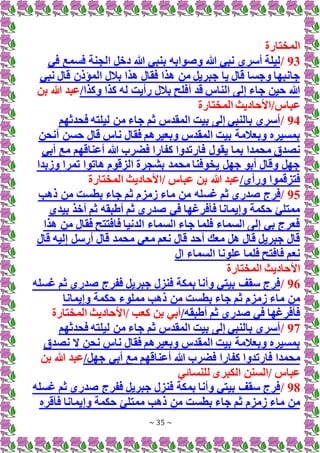 ~ 35 ~
‫المختارة‬
93
/
‫في‬ ‫فسمع‬ ‫الجنة‬ ‫دخل‬ ‫هللا‬ ‫بنبي‬ ‫وصوابه‬ ‫هللا‬ ‫نبي‬ ‫أسري‬ ‫ليلة‬
‫نبي‬ ‫قال‬ ‫المؤذن‬ ‫بالل‬ ‫هذا‬ ‫فقال‬ ‫هذا‬ ‫من‬ ‫جبريل‬ ‫يا‬ ‫قال‬ ‫وجسا‬ ‫جانبها‬
/‫وكذا‬ ‫كذا‬ ‫له‬ ‫رأيت‬ ‫بالل‬ ‫أفلح‬ ‫قد‬ ‫الناس‬ ‫إلى‬ ‫جاء‬ ‫حين‬ ‫هللا‬
‫بن‬ ‫هللا‬ ‫عبد‬
‫ع‬
‫المختارة‬ ‫األحاديث‬/‫باس‬
94
/
‫فحدثهم‬ ‫ليلته‬ ‫من‬ ‫جاء‬ ‫ثم‬ ‫المقدس‬ ‫بيت‬ ‫إلى‬ ‫بالنبي‬ ‫أسري‬
‫أنحن‬ ‫حسن‬ ‫قال‬ ‫ناس‬ ‫فقال‬ ‫وبعيرهم‬ ‫المقدس‬ ‫بيت‬ ‫وبعالمة‬ ‫بمسيره‬
‫فار‬ ‫يقول‬ ‫بما‬ ‫محمدا‬ ‫نصدق‬
‫أبي‬ ‫مع‬ ‫أعناقهم‬ ‫هللا‬ ‫فضرب‬ ‫كفارا‬ ‫تدوا‬
‫وزبدا‬ ‫تمرا‬ ‫هاتوا‬ ‫الزقوم‬ ‫بشجرة‬ ‫محمد‬ ‫يخوفنا‬ ‫جهل‬ ‫أبو‬ ‫وقال‬ ‫جهل‬
/‫ورأى‬ ‫فتزقموا‬
‫المختارة‬ ‫األحاديث‬/ ‫عباس‬ ‫بن‬ ‫هللا‬ ‫عبد‬
95
/
‫فرج‬
‫ذهب‬ ‫من‬ ‫بطست‬ ‫جاء‬ ‫ثم‬ ‫زمزم‬ ‫ماء‬ ‫من‬ ‫غسله‬ ‫ثم‬ ‫صدري‬
‫بيدي‬ ‫أخذ‬ ‫ثم‬ ‫أطبقه‬ ‫ثم‬ ‫صدري‬ ‫في‬ ‫فأفرغها‬ ‫وإيمانا‬ ‫حكمة‬ ‫ممتلئ‬
‫هذا‬ ‫من‬ ‫فقال‬ ‫فافتتح‬ ‫الدنيا‬ ‫السماء‬ ‫جاء‬ ‫فلما‬ ‫السماء‬ ‫إلى‬ ‫بي‬ ‫فعرج‬
‫قال‬ ‫إليه‬ ‫أرسل‬ ‫قال‬ ‫محمد‬ ‫معي‬ ‫نعم‬ ‫قال‬ ‫أحد‬ ‫معك‬ ‫هل‬ ‫قال‬ ‫جبريل‬ ‫قال‬
‫ال‬ ‫السماء‬ ‫علونا‬ ‫فلما‬ ‫فافتح‬ ‫نعم‬
‫األ‬
‫المختارة‬ ‫حاديث‬
96
/
‫غسله‬ ‫ثم‬ ‫صدري‬ ‫ففرج‬ ‫جبريل‬ ‫فنزل‬ ‫بمكة‬ ‫وأنا‬ ‫بيتي‬ ‫سقف‬ ‫فرج‬
‫وإيمانا‬ ‫حكمة‬ ‫مملوء‬ ‫ذهب‬ ‫من‬ ‫بطست‬ ‫جاء‬ ‫ثم‬ ‫زمزم‬ ‫ماء‬ ‫من‬
/‫أطبقه‬ ‫ثم‬ ‫صدري‬ ‫في‬ ‫فأفرغها‬
‫كع‬ ‫بن‬ ‫أبي‬
‫المختارة‬ ‫األحاديث‬/ ‫ب‬
97
/
‫فحدثهم‬ ‫ليلته‬ ‫من‬ ‫جاء‬ ‫ثم‬ ‫المقدس‬ ‫بيت‬ ‫إلى‬ ‫بالنبي‬ ‫أسري‬
‫نصدق‬ ‫َل‬ ‫نحن‬ ‫ناس‬ ‫فقال‬ ‫وبعيرهم‬ ‫المقدس‬ ‫بيت‬ ‫وبعالمة‬ ‫بمسيره‬
‫فضرب‬ ‫كفارا‬ ‫فارتدوا‬ ‫محمدا‬
/‫جهل‬ ‫أبي‬ ‫مع‬ ‫أعناقهم‬ ‫هللا‬
‫بن‬ ‫هللا‬ ‫عبد‬
‫للنسائي‬ ‫الكبرى‬ ‫السنن‬/ ‫عباس‬
98
/
‫غسله‬ ‫ثم‬ ‫صدري‬ ‫ففرج‬ ‫جبريل‬ ‫فنزل‬ ‫بمكة‬ ‫وأنا‬ ‫بيتي‬ ‫سقف‬ ‫فرج‬
‫وإ‬ ‫حكمة‬ ‫ممتلئ‬ ‫ذهب‬ ‫من‬ ‫بطست‬ ‫جاء‬ ‫ثم‬ ‫زمزم‬ ‫ماء‬ ‫من‬
‫فأقره‬ ‫يمانا‬
 
