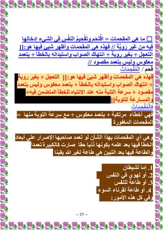 ~ 37 ~
☐
‫إدخالها‬ ‫الشيء‬ ‫في‬ ِ
‫س‬ْ‫النف‬ ُ‫م‬‫ي‬ ِ‫ح‬ْ‫ق‬َ‫ت‬‫و‬ ‫م‬َ‫ح‬َ‫ت‬ْ‫اق‬ = ‫المقحمات‬ ‫هي‬ ‫ما‬
[[:‫هو‬ ‫فيها‬ ‫شيئ‬ ‫وأظهر‬ ‫المقحمات‬ ‫هي‬ ‫فهذه‬ // ‫َّة‬‫ي‬‫و‬َ‫ر‬ ‫غير‬ ‫من‬ ‫فيه‬
‫بتعمد‬ + ‫بالخطأ‬ ‫واستبداله‬ ‫الصواب‬ ‫انتهاك‬ + ‫روية‬ ‫بغير‬ + ‫التعجل‬
‫معكوس‬
// ‫مقصود‬ ‫بتعمد‬ ‫وليس‬
‫قحم‬
/
ُ‫ات‬َ‫م‬ ِ‫ح‬ْ‫ق‬ُ‫م‬ْ‫ال‬
[[:‫هو‬ ‫فيها‬ ‫شيئ‬ ‫وأظهر‬ ‫المقحمات‬ ‫هي‬ ‫فهذه‬
‫روية‬ ‫بغير‬ + ‫التعجل‬
‫معكوس‬ ‫بتعمد‬ + ‫بالخطأ‬ ‫واستبداله‬ ‫الصواب‬ ‫انتهاك‬ +
‫بتعمد‬ ‫وليس‬
+‫فيه‬ ‫المتضمن‬ ‫للخطأ‬ ‫اَلنتباه‬ ‫عند‬ ‫منه‬ ‫التنبة‬ ‫سرعة‬ + ‫مقصود‬
]]‫للتوبة‬ ‫والمسارعة‬
ُ‫ات‬َ‫م‬ ِ‫ح‬ْ‫ق‬ُ‫م‬ْ‫فال‬
‫أخطاء‬ ‫فهي‬
‫التو‬ ‫سرعة‬ ‫مع‬ + ‫معكوس‬ ‫بتعمد‬ + ‫مرتكبة‬
‫منها‬ ‫بة‬
=
‫المغفورة‬ ‫المقحمات‬
‫أبعاد‬ ‫علي‬ ‫اإلصرار‬ ‫صاحبها‬ ‫تعمد‬ ‫لو‬ ‫الشأن‬ ‫بهذا‬ ‫المقحمات‬ ‫أي‬ ‫وهي‬
‫حقا‬ ‫ذنبا‬ ‫بكونها‬ ‫علمه‬ ‫بعد‬ ‫فيها‬ ‫الخطأ‬
‫تعمدا‬ ‫كالكبيرة‬ ‫صارت‬
‫يقينا‬ ‫هللا‬ ‫لغير‬ ‫طاعة‬ ‫هي‬ ‫التبين‬ ‫بعد‬ ‫فيها‬ ‫والطاعة‬
1
‫لشيطان‬ ‫إما‬ .
2
‫النفس‬ ‫في‬ ‫لهوي‬ ‫أو‬ .
3
‫للنفس‬ ‫طاعة‬ ‫أو‬ .
4
‫السوء‬ ‫لقرناء‬ ‫طاعة‬ ‫أو‬ .
:‫األمور‬ ‫هذه‬ ‫كل‬ ‫وفي‬
 