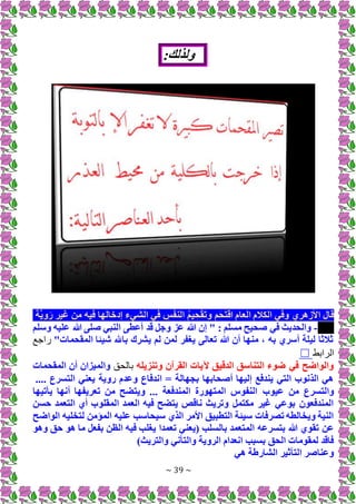 ~ 39 ~
:‫ولذلك‬
‫َّة‬‫ي‬‫و‬َ‫ر‬ ‫غير‬ ‫من‬ ‫فيه‬ ‫إدخالها‬ ‫الشيء‬ ‫في‬ ِ
‫س‬ْ‫ف‬‫الن‬ ُ‫م‬‫ي‬ ِ‫ح‬ْ‫ق‬َ‫ت‬‫و‬ ‫م‬َ‫ح‬َ‫ت‬ْ‫اق‬ ‫العام‬ ‫الكالم‬ ‫وفي‬ ‫األزهري‬ ‫قال‬
-
‫وسلم‬ ‫عليه‬ ‫هللا‬ ‫صلى‬ ‫النبي‬ ‫أعطى‬ ‫قد‬ ‫وجل‬ ‫عز‬ ‫هللا‬ ‫إن‬ " : ‫مسلم‬ ‫صحيح‬ ‫في‬ ‫والحديث‬
"‫المقحمات‬ ‫شيئا‬ ‫باهلل‬ ‫يشرك‬ ‫لم‬ ‫لمن‬ ‫يغفر‬ ‫تعالى‬ ‫هللا‬ ‫أن‬ ‫منها‬ ، ‫به‬ ‫أسري‬ ‫ليلة‬ ‫ثالثا‬
‫ا‬
‫جع‬
‫الرابط‬
☐
‫وتنزيله‬ ‫القرآن‬ ‫آليات‬ ‫الدقيق‬ ‫التناسق‬ ‫ضوء‬ ‫في‬ ‫والواضح‬
‫بالحق‬
‫المقحمات‬ ‫أن‬ ‫والميزان‬
.... ‫التسرع‬ ‫يعني‬ ‫روية‬ ‫وعدم‬ ‫اندفاع‬ = ‫بجهالة‬ ‫أصحابها‬ ‫إليها‬ ‫يندفع‬ ‫التي‬ ‫الذنوب‬ ‫هي‬
‫عيوب‬ ‫من‬ ‫والتسرع‬
‫يأتيها‬ ‫أنها‬ ‫تعريفها‬ ‫من‬ ‫ويتضح‬ ... ‫المندفعة‬ ‫المتهورة‬ ‫النفوس‬
‫حسن‬ ‫التعمد‬ ‫أي‬ ‫المقلوب‬ ‫العمد‬ ‫فيه‬ ‫يتضح‬ ‫ناقص‬ ‫وتريث‬ ‫مكتمل‬ ‫غير‬ ‫بوعي‬ ‫المندفعون‬
‫الواضح‬ ‫لتخليه‬ ‫المؤمن‬ ‫عليه‬ ‫سيحاسب‬ ‫الذي‬ ‫األمر‬ ‫التطبيق‬ ‫سيئة‬ ‫تصرفات‬ ‫ويخالطه‬ ‫النية‬
‫تعمدا‬ ‫(يعني‬ ‫بالسلب‬ ‫المتعمد‬ ‫بتسرعه‬ ‫هللا‬ ‫تقوي‬ ‫عن‬
‫وهو‬ ‫حق‬ ‫هو‬ ‫ما‬ ‫بفعل‬ ‫الظن‬ ‫فيه‬ ‫يغلب‬
)‫والتريث‬ ‫والتأني‬ ‫الروية‬ ‫انعدام‬ ‫بسبب‬ ‫الحق‬ ‫لمقومات‬ ‫فاقد‬
‫هي‬ ‫الشارطة‬ ‫التأثير‬ ‫وعناصر‬
 