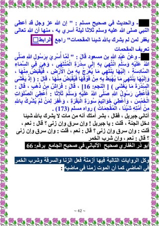 ~ 42 ~
-
‫أعطى‬ ‫قد‬ ‫وجل‬ ‫عز‬ ‫هللا‬ ‫إن‬ " : ‫مسلم‬ ‫صحيح‬ ‫في‬ ‫والحديث‬
‫ثالث‬ ‫وسلم‬ ‫عليه‬ ‫هللا‬ ‫صلى‬ ‫النبي‬
‫تعالى‬ ‫هللا‬ ‫أن‬ ‫منها‬ ، ‫به‬ ‫أسري‬ ‫ليلة‬ ‫ا‬
‫راجع‬ "‫المقحمات‬ ‫شيئا‬ ‫باهلل‬ ‫يشرك‬ ‫لم‬ ‫لمن‬ ‫يغفر‬
‫الرابط‬
☐
‫المقحمات‬ ‫تعريف‬
-
ِ‫هللا‬ ِ‫ل‬‫ُو‬‫س‬َ‫ر‬ِ‫ب‬ َ‫ي‬ ِ‫ر‬ْ‫س‬ُ‫أ‬ ‫ا‬َّ‫م‬َ‫ل‬ " : َ‫ل‬‫ا‬َ‫ق‬ ‫مسعود‬ ‫بن‬ ِ‫هللا‬ ِ‫د‬ْ‫ب‬َ‫ع‬ ْ‫َن‬‫ع‬‫و‬
‫ى‬َّ‫ل‬َ‫ص‬
ِ‫اء‬َ‫م‬َّ‫س‬‫ال‬ ‫ي‬ِ‫ف‬ َ‫ي‬ِ‫ه‬ َ‫و‬ ، ‫ى‬َ‫ه‬َ‫ت‬ْ‫ن‬ُ‫م‬ْ‫ال‬ ِ‫ة‬َ‫ر‬ْ‫د‬ِ‫س‬ ‫ى‬َ‫ل‬ِ‫إ‬ ِ‫ه‬ِ‫ب‬ َ‫ي‬ِ‫ه‬ُ‫ت‬ْ‫ن‬‫ا‬ ‫م‬َّ‫ل‬َ‫س‬َ‫و‬ ِ‫ه‬ْ‫ي‬َ‫ل‬َ‫ع‬ ُ‫هللا‬
، ‫ا‬َ‫ه‬ْ‫ن‬ِ‫م‬ ُ‫ض‬َ‫ب‬ْ‫ُق‬‫ي‬َ‫ف‬ ، ِ
‫ض‬ ْ‫ر‬َ ْ
‫األ‬ َ‫ن‬ِ‫م‬ ِ‫ه‬ِ‫ب‬ ُ‫ج‬َ‫ر‬ْ‫ع‬ُ‫ي‬ ‫ا‬َ‫م‬ ‫ي‬ِ‫ه‬َ‫ت‬ْ‫ن‬َ‫ي‬ ‫ا‬َ‫ه‬ْ‫ي‬َ‫ل‬ِ‫إ‬ ، ِ‫ة‬َ‫س‬ِ‫د‬‫َّا‬‫س‬‫ال‬
ِ‫م‬ ُ‫ض‬َ‫ب‬ْ‫ُق‬‫ي‬َ‫ف‬ ‫ا‬َ‫ه‬ِ‫ق‬ ْ‫و‬َ‫ف‬ ْ‫ن‬ِ‫م‬ ِ‫ه‬ِ‫ب‬ ُ‫ط‬َ‫ب‬ْ‫ه‬ُ‫ي‬ ‫ا‬َ‫م‬ ‫ي‬ِ‫ه‬َ‫ت‬ْ‫ن‬َ‫ي‬ ‫ا‬َ‫ه‬ْ‫ي‬َ‫ل‬ِ‫إ‬ َ‫و‬
‫َى‬‫ش‬ْ‫غ‬َ‫ي‬ ْ‫ذ‬ِ‫إ‬ ( : َ‫ل‬‫ا‬َ‫ق‬ ، ‫ا‬َ‫ه‬ْ‫ن‬
:‫النجم‬ [ ) ‫َى‬‫ش‬ْ‫غ‬َ‫ي‬ ‫ا‬َ‫م‬ َ‫ة‬َ‫ر‬ْ‫د‬ِ‫الس‬
16
: َ‫ل‬‫ا‬َ‫ق‬ ، ٍ‫ب‬َ‫ه‬َ‫ذ‬ ْ‫ن‬ِ‫م‬ ٌ‫اش‬َ‫ر‬َ‫ف‬ : َ‫ل‬‫ا‬َ‫ق‬ ، ]
ِ‫ت‬‫ا‬ َ‫و‬َ‫ل‬َّ‫ص‬‫ال‬ َ‫ي‬ِ‫ط‬ْ‫ع‬ُ‫أ‬ : ‫ا‬ً‫ث‬ َ
‫ال‬َ‫ث‬ َ‫م‬َّ‫ل‬َ‫س‬َ‫و‬ ِ‫ه‬ْ‫ي‬َ‫ل‬َ‫ع‬ ُ‫هللا‬ ‫ى‬َّ‫ل‬َ‫ص‬ ِ‫هللا‬ ُ‫ل‬‫ُو‬‫س‬َ‫ر‬ َ‫ي‬ِ‫ط‬ْ‫ع‬ُ‫أ‬َ‫ف‬
، ِ‫ة‬َ‫ر‬َ‫ق‬َ‫ب‬ْ‫ال‬ ِ‫ة‬َ‫ُور‬‫س‬ َ‫م‬‫ي‬ِ‫ت‬‫ا‬ َ‫و‬َ‫خ‬ َ‫ي‬ِ‫ط‬ْ‫ع‬ُ‫أ‬ َ‫و‬ ، َ‫س‬ْ‫م‬َ‫خ‬ْ‫ال‬
ِ‫هلل‬‫ا‬ِ‫ب‬ ْ‫ك‬ ِ‫ر‬ْ‫ش‬ُ‫ي‬ ْ‫م‬َ‫ل‬ ْ‫ن‬َ‫م‬ِ‫ل‬ َ‫ر‬ِ‫ف‬ُ‫غ‬َ‫و‬
( ‫مسلم‬ ‫رواه‬ ) ُ‫ات‬َ‫م‬ِ‫ح‬ْ‫ق‬ُ‫م‬ْ‫ال‬ ، ‫ا‬ً‫ئ‬ْ‫ي‬َ‫ش‬ ِ‫ه‬ِ‫ت‬َّ‫م‬ُ‫أ‬ ْ‫ن‬ِ‫م‬
173
. )
‫شيئا‬ ‫باهلل‬ ‫يشرك‬ ‫َل‬ ‫مات‬ ‫من‬ ‫أنه‬ ‫أمتك‬ ‫بشر‬ ، ‫فقال‬ ، ‫جبريل‬ ‫أتاني‬
، ‫نعم‬ : ‫قال‬ ‫؟‬ ‫زنى‬ ‫وإن‬ ‫سرق‬ ‫وإن‬ ! ‫جبريل‬ ‫يا‬ : ‫قلت‬ ، ‫الجنة‬ ‫دخل‬
، ‫نعم‬ : ‫قال‬ ‫؟‬ ‫زنى‬ ‫وإن‬ ‫سرق‬ ‫وإن‬ : ‫قلت‬
‫زنى‬ ‫وإن‬ ‫سرق‬ ‫وإن‬ : ‫قلت‬
‫الخمر‬ ‫شرب‬ ‫وإن‬ ، ‫نعم‬ : ‫قال‬ ‫؟‬
‫صحيح‬ ‫الغفاري‬ ‫ذر‬ ‫أبو‬
‫الجامع‬ ‫صحيح‬ ‫في‬ ‫األلباني‬
:‫برقم‬
66
‫الخمر‬ ‫وشرب‬ ‫والسرقة‬ ‫الزنا‬ ‫فعل‬ ‫أزمنة‬ ‫فيها‬ ‫التالية‬ ‫الروايات‬ ‫وكل‬
‫ماضيه‬ ‫في‬ ‫زمنا‬ ‫الموت‬ ‫أن‬ ‫كما‬ ‫الماضي‬ ‫في‬
:
 