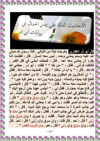 ~ 43 ~
‫الغفاري‬ ‫ذر‬ ‫أبو‬ ‫قال‬
‫صلى‬ ‫هللا‬ ‫رسول‬ ‫فإذا‬ . ‫الليالي‬ ‫من‬ ‫ليلة‬ ‫(خرجت‬
‫أنه‬ ‫فظننت‬ : ‫قال‬ . ‫إنسان‬ ‫معه‬ ‫ليس‬ . ‫وحده‬ ‫يمشي‬ ‫وسلم‬ ‫عليه‬ ‫هللا‬
. ‫القمر‬ ‫ظل‬ ‫في‬ ‫أمشي‬ ‫فجعلت‬ : ‫قال‬ . ‫أحد‬ ‫معه‬ ‫يمشي‬ ‫أن‬ ‫يكره‬
: ‫فقال‬ . ‫فرآني‬ ‫فالتفت‬
”
‫؟‬ ‫هذا‬ ‫من‬
”
‫هللا‬ ‫جعلني‬ . ‫ذر‬ ‫أبو‬ : ‫فقلت‬
: ‫قال‬ . ‫فداءك‬
”
‫تعاله‬ ‫ذر‬ ‫أبا‬ ‫يا‬
. ”
‫قا‬
‫فقال‬ . ‫ساعة‬ ‫معه‬ ‫فمشيت‬ : ‫ل‬
” :
. ‫خيرا‬ ‫هللا‬ ‫أعطاه‬ ‫من‬ ‫إَل‬ . ‫القيامة‬ ‫يوم‬ ‫المقلون‬ ‫هم‬ ‫المكثرين‬ ‫إن‬
‫خيرا‬ ‫فيه‬ ‫وعمل‬ ، ‫ووراءه‬ ‫يديه‬ ‫وبين‬ ، ‫وشماله‬ ‫يمينه‬ ‫فيه‬ ‫فنفح‬
. ”
: ‫فقال‬ . ‫ساعة‬ ‫معه‬ ‫فمشيت‬ : ‫قال‬
”
‫ههنا‬ ‫أجلس‬
”
‫فأجلسني‬ : ‫قال‬
: ‫لي‬ ‫فقال‬ . ‫حجارة‬ ‫حوله‬ ‫قاع‬ ‫في‬
”
‫حتى‬ ‫ههنا‬ ‫أجلس‬
‫إليك‬ ‫أرجع‬
”
‫ثم‬ . ‫اللبث‬ ‫فأطال‬ . ‫عني‬ ‫فلبث‬ . ‫أراه‬ ‫َل‬ ‫حتى‬ ‫الحرة‬ ‫في‬ ‫فانطلق‬ : ‫قال‬
: ‫يقول‬ ‫وهو‬ ‫مقبل‬ ‫وهو‬ ‫سمعته‬ ‫أني‬
”
‫وإن‬
‫سرق‬
‫وإن‬
‫زنى‬
”
: ‫قال‬
‫تكلم‬ ‫من‬ . ‫فداءك‬ ‫هللا‬ ‫جعلني‬ ! ‫هللا‬ ‫نبي‬ ‫يا‬ : ‫فقلت‬ ‫أصبر‬ ‫لم‬ ‫جاء‬ ‫فلما‬
: ‫قال‬ . ‫شيئا‬ ‫إليك‬ ‫يرجع‬ ‫أحدا‬ ‫سمعت‬ ‫ما‬ ‫؟‬ ‫الحرة‬ ‫جانب‬ ‫في‬
”
‫ذاك‬
‫من‬ ‫أنه‬ ‫أمتك‬ ‫بشر‬ : ‫فقال‬ . ‫الحرة‬ ‫جانب‬ ‫في‬ ‫لي‬ ‫عرض‬ ‫جبريل‬
‫مات‬
‫َل‬
‫وإن‬ ! ‫جبريل‬ ‫يا‬ : ‫فقلت‬ . ‫الجنة‬ ‫دخل‬ ‫شيئا‬ ‫باهلل‬ ‫يشرك‬
‫سرق‬
‫وإن‬
‫زنى‬
‫قال‬ . ‫نعم‬ : ‫قال‬ ‫؟‬ ‫زنى‬ ‫وإن‬ ‫سرق‬ ‫وإن‬ : ‫قلت‬ ‫قال‬ . ‫نعم‬ : ‫قال‬ ‫؟‬
‫وإن‬ : ‫قلت‬
‫سرق‬
‫وإن‬
‫زنى‬
. ‫نعم‬ : ‫قال‬ ‫؟‬
‫الخمر‬ ‫شرب‬ ‫وإن‬
. ”
 