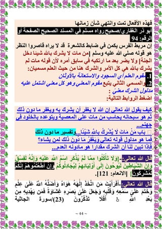 ~ 44 ~
‫وانته‬ ‫تمت‬ ‫األفعال‬ ‫فهذه‬
‫زمانها‬ ‫شأن‬ ‫ي‬
‫أو‬ ‫الصفحة‬ ‫الصحيح‬ ‫المسند‬ ‫في‬ ‫مسلم‬ ‫رواه‬ ‫صحيح‬/‫الغفاري‬ ‫ذر‬ ‫أبو‬
:‫الرقم‬
94
‫كالشعرة‬ ‫ضابط‬ ‫في‬ ‫يكمن‬ ‫الفرس‬ ‫مربط‬ ‫إن‬
‫النظر‬ ‫قاصروا‬ ‫يراه‬ ‫َل‬ ‫قد‬
[ ‫وسلم‬ ‫عليه‬ ‫هللا‬ ‫صلي‬ ‫قوله‬ ‫هو‬
‫دخل‬ ‫شيئا‬ ‫باهلل‬ ‫يشرك‬ ‫َل‬ ‫مات‬ ‫من‬
‫ل‬ ‫مات‬ ‫قوله‬ ‫ألن‬ ‫أمره‬ ‫سابق‬ ‫في‬ ‫ارتكبه‬ ‫ما‬ ‫بعد‬ ‫يضر‬ ‫وَل‬ ]‫الجنة‬
‫م‬
:‫مسميان‬ ‫العلم‬ ‫حيث‬ ‫من‬ ‫هنا‬ ‫والشرك‬ ‫األمر‬ ‫كل‬ ‫هي‬ ‫باهلل‬ ‫يشرك‬
1
.
‫باألوثان‬ ‫واَلستعانة‬ ‫السجود‬ ‫أي‬ ‫العلم‬ ‫مقوم‬
2
.
‫يتبع‬ ‫الثاني‬ ‫والمسمي‬
‫عليه‬ ‫اشتمل‬ ‫معني‬ ‫كل‬ ‫وهو‬ ‫المعني‬ ‫مقوم‬
ً‫ي‬‫معن‬ ‫الشرك‬ ‫مدلول‬
:
:‫التالية‬ ‫الروابط‬ ‫اضغط‬
1
.
‫ذلك‬ ‫دون‬ ‫ما‬ ‫ويغفر‬ ‫به‬ ‫يشرك‬ ‫أن‬ ‫يغفر‬ ‫َل‬ ‫هللا‬ ‫إن‬ ‫تعالي‬ ‫هللا‬ ‫يقول‬ ‫كيف‬
‫في‬ ‫بالخلود‬ ‫ويتوعده‬ ‫المعصية‬ ‫علي‬ ‫مات‬ ‫من‬ ‫يحاسب‬ ‫سبحانه‬ ‫هو‬ ‫ثم‬
...‫جهنم‬
2
.
�
...‫ا‬ً‫ئ‬ْ‫ي‬َ‫ش‬ ِ َّ
‫اَّلل‬ِ‫ب‬ ُ‫ك‬ ِ‫ر‬ْ‫ش‬ُ‫ي‬ َ
‫َل‬ َ‫ات‬َ‫م‬ ْ‫ن‬َ‫م‬ ‫اب‬َ‫ب‬
‫ذلك‬ ‫دون‬ ‫ما‬ ‫وتفسير‬
3
.
‫يشاء؟‬ ‫لمن‬ ‫لك‬َ‫ذ‬ َ‫ون‬ُ‫د‬ ‫ا‬َ‫م‬ ُ‫ر‬ِ‫ف‬ْ‫غ‬َ‫ي‬ َ‫و‬ ‫تعالي‬ ‫قوله‬ ‫مدلول‬ ‫هو‬ ‫فما‬
4
.
...‫العدم‬ ‫مادونه‬ ‫هو‬ ‫مقدارا‬ ‫الشرك‬ ‫أن‬ ‫لنا‬ ‫تبين‬ ‫فإذا‬
:‫تعالي‬ ‫هللا‬ ‫قال‬
-
ٌ‫ق‬ْ‫س‬ِ‫ف‬َ‫ل‬ ُ‫ه‬َّ‫ن‬ِ‫إ‬ َ‫و‬ ِ‫ه‬ْ‫ي‬َ‫ل‬َ‫ع‬ ِ َّ
‫اَّلل‬ ُ‫م‬ْ‫س‬‫ا‬ ِ‫ر‬َ‫ك‬ْ‫ُذ‬‫ي‬ ْ‫م‬َ‫ل‬ ‫ا‬َّ‫م‬ِ‫م‬ ‫وا‬ُ‫ل‬ُ‫ك‬ْ‫أ‬َ‫ت‬ َ
‫َل‬ َ‫{و‬
َ‫ي‬ِ‫ل‬ ْ‫و‬َ‫أ‬ ‫ى‬َ‫ل‬ِ‫إ‬ َ‫ون‬ُ‫ح‬‫ُو‬‫ي‬َ‫ل‬ َ‫ين‬ِ‫اط‬َ‫ي‬َّ‫ش‬‫ال‬ َّ‫ن‬ِ‫إ‬ َ‫و‬
ْ‫م‬ُ‫ك‬‫و‬ُ‫ل‬ِ‫د‬‫ا‬َ‫ج‬ُ‫ي‬ِ‫ل‬ ْ‫م‬ِ‫ه‬ِ‫ئ‬‫ا‬
ْ‫م‬ُ‫ك‬َّ‫ن‬ِ‫إ‬ ْ‫م‬ُ‫ه‬‫و‬ُ‫م‬ُ‫ت‬ْ‫ع‬َ‫ط‬َ‫أ‬ ْ‫ن‬ِ‫إ‬ َ‫و‬
َ‫ون‬ُ‫ك‬ ِ‫ر‬ْ‫ش‬ُ‫م‬َ‫ل‬
}
:‫[اَلنعام‬
121
.]
:‫تعالي‬ ‫هللا‬ ‫قال‬
-
ٍ‫م‬ْ‫ل‬ِ‫ع‬ َٰ
‫ى‬َ‫ل‬َ‫ع‬ ُ َّ
‫اَّلل‬ ُ‫ه‬َّ‫ل‬َ‫ض‬َ‫أ‬ َ‫و‬ ُ‫ه‬‫ا‬ َ‫و‬َ‫ه‬ ُ‫ه‬َ‫ه‬ََٰ‫ل‬ِ‫إ‬ َ‫ذ‬َ‫خ‬َّ‫ت‬‫ا‬ ِ‫ن‬َ‫م‬ َ‫ت‬ْ‫ي‬َ‫أ‬َ‫ر‬َ‫ف‬َ‫أ‬
‫ن‬ِ‫م‬ ِ‫ه‬‫ِي‬‫د‬ْ‫ه‬َ‫ي‬ ‫ن‬َ‫م‬َ‫ف‬ ً‫ة‬ َ‫َاو‬‫ش‬ِ‫غ‬ ِ‫ه‬ ِ‫ر‬َ‫ص‬َ‫ب‬ َٰ
‫ى‬َ‫ل‬َ‫ع‬ َ‫ل‬َ‫ع‬َ‫ج‬ َ‫و‬ ِ‫ه‬ِ‫ب‬ْ‫ل‬َ‫ق‬ َ‫و‬ ِ‫ه‬ِ‫ع‬ْ‫م‬َ‫س‬ َٰ
‫ى‬َ‫ل‬َ‫ع‬ َ‫م‬َ‫ت‬َ‫خ‬ َ‫و‬
ِ َّ
‫اَّلل‬ ِ‫د‬ْ‫ع‬َ‫ب‬
ۚ
( َ‫ون‬ُ‫ر‬َّ‫ك‬َ‫ذ‬َ‫ت‬ َ
‫ال‬َ‫ف‬َ‫أ‬
23
‫الجاثية‬ ‫سورة‬/)
 