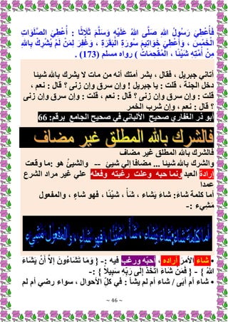 ~ 46 ~
ِ‫ت‬‫ا‬ َ‫و‬َ‫ل‬َّ‫ص‬‫ال‬ َ‫ي‬ِ‫ط‬ْ‫ع‬ُ‫أ‬ : ‫ا‬ً‫ث‬ َ
‫ال‬َ‫ث‬ َ‫م‬َّ‫ل‬َ‫س‬َ‫و‬ ِ‫ه‬ْ‫ي‬َ‫ل‬َ‫ع‬ ُ‫هللا‬ ‫ى‬َّ‫ل‬َ‫ص‬ ِ‫هللا‬ ُ‫ل‬‫ُو‬‫س‬َ‫ر‬ َ‫ي‬ِ‫ط‬ْ‫ع‬ُ‫أ‬َ‫ف‬
، ِ‫ة‬َ‫ر‬َ‫ق‬َ‫ب‬ْ‫ال‬ ِ‫ة‬َ‫ُور‬‫س‬ َ‫م‬‫ي‬ِ‫ت‬‫ا‬ َ‫و‬َ‫خ‬ َ‫ي‬ِ‫ط‬ْ‫ع‬ُ‫أ‬ َ‫و‬ ، َ‫س‬ْ‫م‬َ‫خ‬ْ‫ال‬
ِ‫هلل‬‫ا‬ِ‫ب‬ ْ‫ك‬ ِ‫ر‬ْ‫ش‬ُ‫ي‬ ْ‫م‬َ‫ل‬ ْ‫ن‬َ‫م‬ِ‫ل‬ َ‫ر‬ِ‫ف‬ُ‫غ‬َ‫و‬
( ‫مسلم‬ ‫رواه‬ ) ُ‫ات‬َ‫م‬ِ‫ح‬ْ‫ق‬ُ‫م‬ْ‫ال‬ ، ‫ا‬ً‫ئ‬ْ‫ي‬َ‫ش‬ ِ‫ه‬ِ‫ت‬َّ‫م‬ُ‫أ‬ ْ‫ن‬ِ‫م‬
173
. )
‫شيئا‬ ‫باهلل‬ ‫يشرك‬ ‫َل‬ ‫مات‬ ‫من‬ ‫أنه‬ ‫أمتك‬ ‫بشر‬ ، ‫فقال‬ ، ‫جبريل‬ ‫أتاني‬
، ‫نعم‬ : ‫قال‬ ‫؟‬ ‫زنى‬ ‫وإن‬ ‫سرق‬ ‫وإن‬ ! ‫جبريل‬ ‫يا‬ : ‫قلت‬ ، ‫الجنة‬ ‫دخل‬
‫زنى‬ ‫وإن‬ ‫سرق‬ ‫وإن‬ : ‫قلت‬ ، ‫نعم‬ : ‫قال‬ ‫؟‬ ‫زنى‬ ‫وإن‬ ‫سرق‬ ‫وإن‬ : ‫قلت‬
‫الخمر‬ ‫شرب‬ ‫وإن‬ ، ‫نعم‬ : ‫قال‬ ‫؟‬
‫صحيح‬ ‫الغفاري‬ ‫ذر‬ ‫أبو‬
‫الجامع‬ ‫صحيح‬ ‫في‬ ‫األلباني‬
:‫برقم‬
66
‫مضاف‬ ‫غير‬ ‫المطلق‬ ‫باهلل‬ ‫فالشرك‬
‫مضاف‬ ... ‫شيئا‬ ‫باهلل‬ ‫والشرك‬
‫ا‬
ٍ‫ئ‬‫شي‬ ‫إلي‬
--
‫وقعت‬ ‫ما‬: ‫هو‬ ُ‫ئ‬‫والشي‬
‫إرادة‬
‫العبد‬
‫حبه‬ ‫ونما‬
‫وعلت‬
‫رغبته‬
‫وفعله‬
‫الشرع‬ ‫مراد‬ ‫غير‬ ‫علي‬
‫عمدا‬
‫والمفعول‬ ، ٍ‫شاء‬ ‫فهو‬ ، ‫ا‬ً‫ئ‬ْ‫ي‬‫ش‬ ، ْ‫َأ‬‫ش‬ ، ‫شاء‬َ‫ي‬ َ‫ء‬‫شا‬ :َ‫ء‬‫شا‬ ‫كلمة‬ ‫أما‬
: ‫ِيء‬‫ش‬َ‫م‬
-
•
َ‫ء‬‫شا‬
َ‫األمر‬
‫أراده‬
،
‫ورغب‬ ‫ه‬‫أحب‬
: ‫فيه‬
-
َ‫ء‬‫َا‬‫ش‬َ‫ي‬ ْ‫ن‬َ‫أ‬ َّ‫َل‬‫إ‬ َ‫ُون‬‫ء‬‫َا‬‫ش‬َ‫ت‬ ‫ا‬َ‫م‬َ‫و‬ {
} ُ‫هللا‬
-
: } ً‫ال‬‫ي‬ِ‫ب‬َ‫س‬ ِ‫ه‬ِ‫ب‬َ‫ر‬ ‫ى‬َ‫ل‬ِ‫إ‬ َ‫ذ‬َ‫خ‬َّ‫ت‬‫ا‬ َ‫ء‬‫َا‬‫ش‬ ْ‫ن‬َ‫م‬َ‫ف‬ {
-
•
‫لم‬ ‫أم‬ ‫رضي‬ ‫سواء‬ ، ‫األحوال‬ ِ‫كل‬ ‫في‬ : ‫يشأ‬ ‫لم‬ ‫أم‬ ‫شاء‬ / ‫ى‬َ‫ب‬‫أ‬ ‫أم‬ ‫شاء‬
 