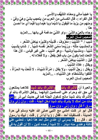 ~ 48 ~
. ‫سى‬َ‫واأل‬ ‫ف‬ُّ‫ه‬‫التل‬ ‫ومعناه‬ ‫مالي‬ً‫ا‬‫ب‬َ‫ج‬َ‫ع‬ ‫يا‬
، َّ‫ي‬َ‫ف‬‫و‬ َّ‫ي‬َ‫ه‬‫و‬ َّ‫ي‬َ‫ش‬‫ب‬ ‫يتعجب‬ ‫من‬ ‫العرب‬ ‫من‬ ‫الكسائي‬ ‫قال‬ ،: ‫الفراء‬ ‫قال‬
‫ما‬ ‫ي‬َ‫أ‬ ‫َّما‬‫ي‬َ‫ف‬ ‫ويا‬ ‫َّما‬‫ي‬َ‫ه‬ ‫ويا‬ ‫َّما‬‫ي‬َ‫ش‬ ‫يا‬ ‫فيقول‬ ‫ما‬ ُ‫د‬‫يزي‬ ‫من‬ ‫ومنهم‬
‫حسن‬َ‫أ‬
. ‫هذا‬
‫المزيد‬.... ‫ها‬ِ‫ئ‬‫يا‬ ‫في‬ ‫مدغمة‬ ِ‫ِي‬‫الش‬ ‫واو‬ ، ِ‫ِي‬‫والش‬ِ‫ي‬ِ‫ع‬‫بال‬ ‫وجاء‬
‫العرب‬ ‫لسان‬ :‫المعجم‬
‫شيب‬
/
، ‫ر‬َ‫ع‬َّ‫ش‬‫ال‬ ُ‫ياض‬َ‫ب‬ ‫ه‬ُ‫ـير‬ِ‫ث‬َ‫ك‬‫و‬ ‫ه‬ُ‫ل‬‫ـي‬ِ‫ل‬َ‫ق‬ ، ٌ‫وف‬ُ‫ر‬ْ‫ع‬َ‫م‬ : ُ‫ب‬ْ‫ي‬َّ‫ش‬‫ال‬ "
. ً‫ا‬‫ب‬ْ‫ي‬‫ش‬ ‫ُه‬‫س‬ْ‫ف‬َ‫ن‬ ُ‫ر‬َ‫ع‬َّ‫ش‬‫ال‬ َ‫ي‬ِ‫ُم‬‫س‬ ‫َّـما‬‫ب‬ُ‫ور‬ ، ‫ه‬ُ‫ل‬ْ‫ث‬ِ‫م‬ ُ‫ِـيب‬‫ش‬َ‫م‬‫والـ‬
/
ُ‫ِـيب‬‫ش‬َ‫ي‬ َ‫َاب‬‫ش‬
‫هذا‬ َّ‫ن‬َ‫أل‬ ، ٍ
‫قياس‬ ِ‫غير‬ ‫على‬ ، ُ‫ب‬َ‫ي‬ْ‫ش‬َ‫أ‬ ‫وهو‬ ، ً‫َيبة‬‫ش‬‫و‬ ً‫ا‬‫ِـيب‬‫ش‬َ‫م‬‫و‬ ،ً‫ا‬‫ب‬ْ‫ي‬َ‫ش‬
. ‫له‬ َ‫ء‬‫ال‬ْ‫ع‬َ‫ف‬ ‫وَل‬ ، ُ‫ل‬َ‫ع‬‫ف‬َ‫ي‬ َ‫ل‬ِ‫ع‬َ‫ف‬ ‫باب‬ ‫من‬ ُ‫يكون‬ ‫نما‬ِ‫إ‬ ‫النعت‬
. ‫ر‬َ‫ع‬َّ‫ش‬‫ال‬ ُ‫بياض‬ ُ‫ب‬ْ‫ي‬َّ‫ش‬‫ال‬ : َ‫ل‬‫قي‬
. ُ‫ب‬ْ‫ي‬َّ‫ش‬‫ال‬ ُ‫ه‬‫َال‬‫ع‬ : ‫ويقال‬
، ُ‫ء‬‫با‬ْ‫ي‬َ‫ش‬ ٌ‫ة‬َ‫أ‬َ‫ْر‬‫م‬‫ا‬ : ‫يقال‬ ‫وَل‬ ، ُ‫ب‬َ‫ي‬ْ‫ش‬َ‫أ‬ ٌ‫ل‬‫ج‬َ‫ر‬ : ‫ويقال‬
، ُ‫ة‬َ‫أ‬ ْ‫ر‬َ‫م‬‫الـ‬ ‫به‬ ُ‫ت‬َ‫ع‬ْ‫ن‬ُ‫ت‬ ‫َل‬
‫المزيد‬... ، ِ‫باء‬ْ‫ي‬َّ‫ش‬‫ال‬ ‫َن‬‫ع‬ ِ‫طاء‬ْ‫م‬َّ‫ش‬‫بال‬ ‫فوا‬َ‫ت‬ْ‫ك‬‫ا‬
‫العرب‬ ‫لسان‬ :‫المعجم‬
--------------
‫أن‬ ‫والعبرة‬
‫باهلل‬ ‫اَلشراك‬
‫شيئا‬ ‫باهلل‬ ‫واَلشراك‬
‫يمتنعون‬ ‫كالهما‬
‫أو‬ ‫باهلل‬ ‫اَلشراك‬ ‫وفعل‬.. ‫إتيانهما‬ ‫المسلمين‬ ‫علي‬ ‫وحرام‬ ‫هللا‬ ‫حق‬ ‫في‬
‫باهلل‬ ‫اإلشراك‬
(: ‫ذر‬ ‫أبي‬ ‫حديث‬ ‫في‬ ‫كما‬ ‫الجنة‬ ‫لدخول‬ ‫مانع‬ ‫شيئا‬
‫من‬
‫وإن‬ ‫زنى‬ ‫وإن‬ : ‫قلت‬ ، ‫الجنة‬ ‫دخل‬ ‫شيئا‬ ‫باهلل‬ ‫يشرك‬ ‫َل‬ ‫أمتك‬ ‫من‬ ‫مات‬
‫سرق‬ ‫وإن‬ ، ‫زنى‬ ‫وإن‬ : ‫قال‬ ‫؟‬ ‫سرق‬
‫حرة‬ ‫في‬ ‫وسلم‬ ‫عليه‬ ‫هللا‬ ‫صلى‬ ‫النبي‬ ‫مع‬ ‫أمشي‬ ‫كنت‬ ‫ذر‬ ‫ابو‬ ‫قال‬
‫يا‬ ‫لبيك‬ : ‫قلت‬ . ) ‫ذر‬ ‫أبا‬ ‫يا‬ ( : ‫فقال‬ ، ‫أحد‬ ‫فاستقبلنا‬ ، ‫المدينة‬
‫رسول‬
( : ‫قال‬ ، ‫هللا‬
‫علي‬ ‫تمضي‬ ، ‫ذهبا‬ ‫هذا‬ ‫أحد‬ ‫مثل‬ ‫عندي‬ ‫أن‬ ‫يسرني‬ ‫ما‬
‫في‬ ‫به‬ ‫أقول‬ ‫أن‬ ‫إَل‬ ، ‫لدين‬ ‫أرصده‬ ‫شيئا‬ ‫إَل‬ ، ‫دينار‬ ‫منه‬ ‫وعندي‬ ‫ثالثة‬
 