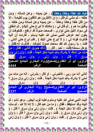 ~ 49 ~
‫وهكذا‬ ‫وهكذا‬ ‫هكذا‬ ‫هللا‬ ‫عباد‬
‫ومن‬ ، ‫شماله‬ ‫وعن‬ ، ‫يمينه‬ ‫عن‬ . )
‫إَل‬ ، ‫القيامة‬ ‫يوم‬ ‫األقلون‬ ‫هم‬ ‫األكثرين‬ ‫إن‬ ( : ‫قال‬ ‫ثم‬ ‫مشى‬ ‫ثم‬ ، ‫خلفه‬
‫من‬
‫وهكذا‬ ‫وهكذا‬ ‫هكذا‬ ‫قال‬
–
‫خلفه‬ ‫ومن‬ ‫شماله‬ ‫وعن‬ ‫يمينه‬ ‫عن‬
–
‫انطلق‬ ‫ثم‬ . )‫آتيك‬ ‫حتى‬ ‫تبرح‬ ‫َل‬ ‫مكانك‬ ( : ‫لي‬ ‫قال‬ ‫ثم‬ . ) ‫هم‬ ‫ما‬ ‫وقليل‬
‫أن‬ ‫فتخوفت‬ ، ‫ارتفع‬ ‫قد‬ ‫صوتا‬ ‫فسمعت‬ ، ‫توارى‬ ‫حتى‬ ‫الليل‬ ‫سواد‬ ‫في‬
‫آتيه‬ ‫أن‬ ‫فأردت‬ ، ‫وسلم‬ ‫عليه‬ ‫هللا‬ ‫صلى‬ ‫للنبي‬ ‫عرض‬ ‫أحد‬ ‫يكون‬
‫تبرح‬ ‫َل‬ ( : ‫لي‬ ‫قوله‬ ‫فذكرت‬
، ‫أتاني‬ ‫حتى‬ ‫أبرح‬ ‫فلم‬ . ) ‫آتيك‬ ‫حتى‬
: ‫فقال‬،‫له‬ ‫فذكرت‬ ، ‫تخوفت‬ ‫صوتا‬ ‫سمعت‬ ‫لقد‬ ‫هللا‬ ‫رسول‬ ‫يا‬ : ‫قلت‬
( : ‫قال‬ . ‫نعم‬ : ‫سمعته)قلت‬ ‫(وهل‬
‫من‬ : ‫فقال‬ ، ‫أتاني‬ ‫جبريل‬ ‫ذاك‬
‫وإن‬ ‫زنى‬ ‫وإن‬ : ‫قلت‬ ، ‫الجنة‬ ‫دخل‬ ‫شيئا‬ ‫باهلل‬ ‫يشرك‬ ‫َل‬ ‫أمتك‬ ‫من‬ ‫مات‬
‫سرق‬ ‫وإن‬ ، ‫زنى‬ ‫وإن‬ : ‫قال‬ ‫؟‬ ‫سرق‬
. )
‫أب‬ :‫الراوي‬
‫الصحيح‬ ‫الجامع‬ ‫البخاري‬ ‫الغفاري[صحيح]رواه‬ ‫ذر‬ ‫و‬
:‫الرقم‬ ‫أو‬ ‫الصفحة‬
6444
‫من‬ ‫مات‬ ‫من‬ ‫أنه‬ ، ‫بشرني‬ : ‫قال‬ ‫أو‬ ، ‫فأخبرني‬ ، ‫ربي‬ ‫من‬ ‫آت‬ ‫أتاني‬
‫؟‬ ‫سرق‬ ‫وإن‬ ‫زنى‬ ‫وإن‬ : ‫قلت‬ . ‫الجنة‬ ‫دخل‬ ‫شيئا‬ ‫باهلل‬ ‫يشرك‬ ‫َل‬ ‫أمتي‬
. ‫سرق‬ ‫وإن‬ ‫زنى‬ ‫وإن‬ : ‫قال‬
‫في‬ ‫البخاري‬ ‫رواه‬ ]‫الغفاري[صحيح‬ ‫ذر‬ ‫أبو‬ :‫الراوي‬
‫الجامع‬
:‫الرقم‬ ‫أو‬ ‫الصفحة‬ ‫الصحيح‬
1237
‫ثم‬ ، ‫نائم‬ ‫وهو‬ ، ‫أبيض‬ ‫ثوب‬ ‫وعليه‬ ‫وسلم‬ ‫عليه‬ ‫هللا‬ ‫صلى‬ ‫النبي‬ ‫أتيت‬
‫مات‬ ‫ثم‬ ، ‫هللا‬ ‫إَل‬ ‫إله‬ ‫َل‬ : ‫قال‬ ‫عبد‬ ‫من‬ ‫ما‬ ( : ‫فقال‬ ، ‫استيقظ‬ ‫وقد‬ ‫أتيته‬
( : ‫قال‬ ‫؟‬ ‫سرق‬ ‫وإن‬ ‫زنى‬ ‫وإن‬ : ‫قلت‬ . ) ‫الجنة‬ ‫دخل‬ ‫إَل‬ ‫ذلك‬ ‫على‬
‫وإن‬ : ‫قلت‬ . ) ‫سرق‬ ‫وإن‬ ‫زنى‬ ‫وإن‬
‫وإن‬ ( : ‫قال‬ ‫؟‬ ‫سرق‬ ‫وإن‬ ‫زنى‬
‫زنى‬ ‫وإن‬ ( : ‫قال‬ ‫؟‬ ‫سرق‬ ‫وإن‬ ‫زنى‬ ‫وإن‬ : ‫قلت‬ . ) ‫سرق‬ ‫وإن‬ ‫زنى‬
 