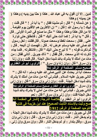 ~ 51 ~
( ‫وهكذا‬ ) ‫يديه‬ ‫بين‬ ‫حثا‬ ( ‫هكذا‬ . ‫هللا‬ ‫عباد‬ ‫في‬ ‫به‬ ‫أقول‬ ‫أن‬ ‫إَل‬ . ‫لدين‬
‫وهكذا‬ ) ‫يمينه‬ ‫عن‬
) ‫شماله‬ ‫عن‬ (
”
: ‫فقال‬ ‫مشينا‬ ‫ثم‬ : ‫قال‬
”
! ‫ذر‬ ‫أبا‬ ‫يا‬
”
: ‫قلت‬ ‫قال‬
: ‫قال‬ ! ‫هللا‬ ‫رسول‬ ‫يا‬ ! ‫لبيك‬
”
. ‫القيامة‬ ‫يوم‬ ‫األقلين‬ ‫هم‬ ‫األكثرين‬ ‫إن‬
‫وهكذا‬ ‫وهكذا‬ ‫هكذا‬ ‫قال‬ ‫من‬ ‫إَل‬
”
‫قال‬ . ‫األولى‬ ‫المرة‬ ‫في‬ ‫صنع‬ ‫ما‬ ‫مثل‬
‫قال‬ :
”
‫أتيك‬ ‫حتى‬ ‫أنت‬ ‫كما‬ ! ‫ذر‬ ‫إبا‬ ‫يا‬
”
‫توارة‬ ‫حتى‬ ‫فانطلق‬ : ‫قال‬
‫ع‬
‫رسول‬ ‫لعل‬ : ‫فقلت‬ ‫قال‬ . ‫صوتا‬ ‫وسمعت‬ ‫لغطا‬ ‫سمعت‬ : ‫فقال‬ . ‫ني‬
: ‫قال‬ . ‫أتبعه‬ ‫أن‬ ‫فهممت‬ : ‫قال‬ . ‫له‬ ‫عرض‬ ‫وسلم‬ ‫عليه‬ ‫هللا‬ ‫صلى‬ ‫هللا‬
: ‫قوله‬ ‫ذكرت‬ ‫ثم‬
”
‫آتيك‬ ‫حتى‬ ‫تبرح‬ ‫َل‬
”
‫جاء‬ ‫فلما‬ . ‫فانتظرته‬ : ‫قال‬
: ‫فقال‬ ‫قال‬ . ‫سمعت‬ ‫الذي‬ ‫له‬ ‫ذكرت‬
”
‫من‬ : ‫فقال‬ ‫أتاني‬ . ‫جبريل‬ ‫ذاك‬
‫ي‬ ‫َل‬ ‫أمتك‬ ‫من‬ ‫مات‬
‫زنا‬ ‫وإن‬ : ‫قلت‬ ‫قال‬ . ‫الجنة‬ ‫دخل‬ ‫شيئا‬ ‫باهلل‬ ‫شرك‬
‫سرق‬ ‫وإن‬ ‫زنا‬ ‫وإن‬ : ‫قال‬ ‫؟‬ ‫سرق‬ ‫وإن‬
”
/
‫الغفاري‬ ‫ذر‬ ‫أبو‬ :‫الراوي‬
‫مسلم‬ ‫صحيح‬
:‫الرقم‬ ‫أو‬ ‫الصفحة‬
94
: ‫قال‬ ‫أنه‬ ‫؛‬ ‫وسلم‬ ‫عليه‬ ‫هللا‬ ‫صلى‬ ‫النبي‬ ‫عن‬ ‫يحدث‬ ‫ذر‬ ‫أبا‬ ‫سمعت‬
”
‫يشرك‬ ‫َل‬ ‫أمتك‬ ‫من‬ ‫مات‬ ‫من‬ ‫أنه‬ ‫فبشرني‬ . ‫السالم‬ ‫عليه‬ ‫جبريل‬ ‫أتاني‬
‫زنى‬ ‫وإن‬ : ‫قال‬ ‫؟‬ ‫سرق‬ ‫وإن‬ ‫زنى‬ ‫وإن‬ : ‫قلت‬ . ‫الجنة‬ ‫دخل‬ ‫شيئا‬ ‫باهلل‬
‫سرق‬ ‫وإن‬
“
/
:‫الرقم‬ ‫أو‬ ‫الصفحة‬ ‫مسلم‬ ‫صحيح‬ ‫الغفاري‬ ‫ذر‬ ‫أبو‬ :‫الراوي‬
94
‫شيئا‬ ‫باهلل‬ ‫يشرك‬ ‫َل‬ ‫أمتي‬ ‫من‬ ‫مات‬ ‫من‬ ‫أنه‬ ‫فبشرني‬ ، ‫جبريل‬ ‫أتاني‬
‫نعم‬ : ‫قال‬ ‫؟‬ ‫سرق‬ ‫وإن‬ ‫زنى‬ ‫وإن‬ : ‫قلت‬ ‫الجنة‬ ‫دخل‬
‫الغفاري‬ ‫ذر‬ ‫أبو‬ :‫الراوي‬
/
‫خال‬
‫أنه‬ ‫المقدمة‬ ‫في‬ ‫[أشار‬ :‫الدرجة‬ ‫صة‬
‫كتابه‬ ‫في‬ ‫خزيمة‬ ‫ابن‬ ‫عند‬ ]‫الصحيح‬ ‫الثابت‬ ‫باإلسناد‬ ‫وثبت‬ ‫صح‬
:‫الرقم‬ ‫أو‬ ‫الصفحة‬ ‫التوحيد‬
812
/
2
، ‫الجنة‬ ‫دخل‬ ‫شيئا‬ ‫باهلل‬ ‫يشرك‬ ‫َل‬ ‫أمتك‬ ‫من‬ ‫مات‬ ‫من‬ : ‫جبريل‬ ‫لي‬ ‫قال‬
‫وإن‬ ‫زنى‬ ‫وإن‬ : ‫قال‬ ، ‫سرق‬ ‫وإن‬ ‫زنى‬ ‫وإن‬ : ‫قلت‬ ، ‫النار‬ ‫يدخل‬ ‫ولم‬
‫بندار‬ ‫وقال‬ ، ‫سرق‬
، ‫زنى‬ ‫وإن‬ ‫سرق‬ ‫وإن‬ : ‫قال‬ ، ‫النار‬ ‫يدخل‬ ‫لم‬ ‫أو‬ :
 