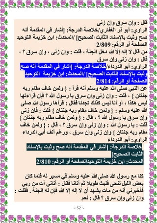 ~ 52 ~
‫زنى‬ ‫وإن‬ ‫سرق‬ ‫وإن‬ : ‫قال‬
‫الغفاري‬ ‫ذر‬ ‫أبو‬ :‫الراوي‬
/
‫أنه‬ ‫المقدمة‬ ‫في‬ ‫[أشار‬ :‫الدرجة‬ ‫خالصة‬
]‫الصحيح‬ ‫الثابت‬ ‫باإلسناد‬ ‫وثبت‬ ‫صح‬
/
‫التوحيد‬ ‫خزيمة‬ ‫ابن‬ :‫المحدث‬
:‫الرقم‬ ‫أو‬ ‫الصفحة‬
809
/
2
‫زنى‬ ‫وإن‬ : ‫قلت‬ ، ‫الجنة‬ ‫دخل‬ ‫هللا‬ ‫إَل‬ ‫إله‬ ‫َل‬ ‫قال‬ ‫من‬
، ‫؟‬ ‫سرق‬ ‫وإن‬ ،
‫سرق‬ ‫وإن‬ ‫زنى‬ ‫وإن‬ : ‫قال‬
‫الدرداء‬ ‫أبو‬ :‫الراوي‬
/
‫صح‬ ‫أنه‬ ‫المقدمة‬ ‫في‬ ‫[أشار‬ :‫الدرجة‬ ‫خالصة‬
]‫الصحيح‬ ‫الثابت‬ ‫باإلسناد‬ ‫وثبت‬
/
‫خزيمة‬ ‫ابن‬ :‫المحدث‬
‫التوحيد‬
:‫الرقم‬ ‫أو‬ ‫الصفحة‬
814
/
2
‫ربه‬ ‫مقام‬ ‫خاف‬ ‫ولمن‬ { : ‫قرأ‬ ‫أنه‬ ‫وسلم‬ ‫عليه‬ ‫هللا‬ ‫صلى‬ ‫النبي‬ ‫عن‬
‫وإن‬ : ‫قلت‬ ، } ‫جنتان‬
‫قراءتها‬ ‫فإن‬ ‫؟‬ ‫هللا‬ ‫رسول‬ ‫يا‬ ‫سرق‬ ‫وإن‬ ‫زنى‬
‫صلى‬ ‫هللا‬ ‫رسول‬ ‫قرأها‬ : ‫فقال‬ ‫تجدنا‬ ‫كذلك‬ ‫ليس‬ ‫أنا‬ ‫أو‬ ، ‫هكذا‬ ‫ليس‬
‫زنى‬ ‫فإن‬ : ‫قلت‬ } ‫جنتان‬ ‫ربه‬ ‫مقام‬ ‫خاف‬ ‫ولمن‬ { : ‫وسلم‬ ‫عليه‬ ‫هللا‬
} ‫جنتان‬ ‫ربه‬ ‫مقام‬ ‫خاف‬ ‫ولمن‬ { : ‫قال‬ ، ‫؟‬ ‫هللا‬ ‫رسول‬ ‫يا‬ ‫سرق‬ ‫وإن‬
‫؟‬ ‫سرق‬ ‫وإن‬ ‫زنى‬ ‫وإن‬ : ‫هللا‬ ‫رسول‬ ‫يا‬ : ‫قلت‬
‫خاف‬ ‫ولمن‬ { : ‫قال‬ ،
‫الدرداء‬ ‫أبي‬ ‫أنف‬ ‫ورغم‬ ، ‫سرق‬ ‫وإن‬ ‫زنى‬ ‫وإن‬ } ‫جنتان‬ ‫ربه‬ ‫مقام‬
‫الدرداء‬ ‫أبو‬ :‫الراوي‬
‫باإلسناد‬ ‫وثبت‬ ‫صح‬ ‫أنه‬ ‫المقدمة‬ ‫في‬ ‫[أشار‬ :‫الدرجة‬ ‫خالصة‬
]‫الصحيح‬ ‫الثابت‬
:‫الرقم‬ ‫أو‬ ‫التوحيدالصفحة‬ ‫خزيمة‬ ‫ابن‬ :‫المحدث‬
810
/
2
‫مسير‬ ‫في‬ ‫وسلم‬ ‫عليه‬ ‫هللا‬ ‫صلى‬ ‫هللا‬ ‫رسول‬ ‫مع‬ ‫كنا‬
‫كان‬ ‫فلما‬ ‫له‬
‫ربي‬ ‫من‬ ‫آت‬ ‫أتاني‬ : ‫فقال‬ ‫أتانا‬ ‫ثم‬ ‫طويال‬ ‫فلبث‬ ‫تنحى‬ ‫الليل‬ ‫بعض‬
: ‫فقلت‬ . ‫الجنة‬ ‫له‬ ‫فإن‬ ‫هللا‬ ‫إَل‬ ‫إله‬ ‫َل‬ ‫أن‬ ‫يشهد‬ ‫مات‬ ‫من‬ ‫أنه‬ ‫فأخبرني‬
‫نعم‬ : ‫قال‬ ‫؟‬ ‫سرق‬ ‫وإن‬ ‫زنى‬ ‫وإن‬
 