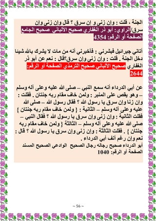 ~ 56 ~
‫وإن‬ ‫زنى‬ ‫وإن‬ ‫قال‬ ‫؟‬ ‫سرق‬ ‫إن‬ ‫و‬ ‫زنى‬ ‫وإن‬ : ‫قلت‬ ، ‫الجنة‬
‫سرق‬
/
‫األلباني‬ ‫صحيح‬ ‫الغفاري‬ ‫ذر‬ ‫أبو‬ :‫الراوي‬
‫الجامع‬ ‫صحيح‬
:‫الرقم‬ ‫أو‬ ‫الصفحة‬
4354
‫شيئا‬ ‫باهلل‬ ‫يشرك‬ ‫َل‬ ‫مات‬ ‫من‬ ‫أنه‬ ‫فأخبرني‬ : ‫فبشرني‬ ‫جبرائيل‬ ‫أتاني‬
‫ذر‬ ‫أبو‬ ‫عن‬ ‫نعم‬ : ‫سرق؟قال‬ ‫وإن‬ ‫زنى‬ ‫وإن‬ : ‫قلت‬ . ‫الجنة‬ ‫دخل‬
‫الغفاري‬
:‫الرقم‬ ‫أو‬ ‫الصفحة‬ ‫الترمذي‬ ‫صحيح‬ ‫األلباني‬ ‫صحيح‬
2644
‫ا‬ ‫أبي‬ ‫عن‬
‫النبي‬ ‫سمع‬ ‫أنه‬ ‫لدرداء‬
–
‫وسلم‬ ‫آله‬ ‫وعلى‬ ‫عليه‬ ‫هللا‬ ‫صلى‬
–
: ‫فقلت‬ . ‫جنتان‬ ‫ربه‬ ‫مقام‬ ‫خاف‬ ‫ولمن‬ : ‫المنبر‬ ‫على‬ ‫يقص‬ ‫وهو‬
‫هللا‬ ‫رسول‬ ‫فقال‬ ‫؟‬ ‫هللا‬ ‫رسول‬ ‫يا‬ ‫سرق‬ ‫وإن‬ ‫زنا‬ ‫وإن‬
–
‫هللا‬ ‫صلى‬
‫وسلم‬ ‫آله‬ ‫وعلى‬ ‫عليه‬
–
} ‫جنتان‬ ‫ربه‬ ‫مقام‬ ‫خاف‬ ‫ولمن‬ { : ‫الثانية‬
‫يا‬ ‫سرق‬ ‫وإن‬ ‫زنى‬ ‫وإن‬ : ‫الثانية‬ ‫فقلت‬
‫النبي‬ ‫فقال‬ ‫؟‬ ‫هللا‬ ‫رسول‬
–
‫وسلم‬ ‫آله‬ ‫وعلى‬ ‫عليه‬ ‫هللا‬ ‫صلى‬
–
‫ربه‬ ‫مقام‬ ‫خاف‬ ‫ولمن‬ { ‫الثالثة‬
: ‫قال‬ ‫؟‬ ‫هللا‬ ‫رسول‬ ‫يا‬ ‫سرق‬ ‫وإن‬ ‫زنى‬ ‫وإن‬ : ‫الثالثة‬ ‫فقلت‬ . } ‫جنتان‬
. ‫الدرداء‬ ‫أبي‬ ‫أنف‬ ‫رغم‬ ‫وإن‬ ‫نعم‬
‫الصحيح‬ ‫رجال‬ ‫رجاله‬ ‫صحيح‬ ‫الدرداء‬ ‫أبو‬
‫المسند‬ ‫الصحيح‬ ‫الوادعي‬
:‫الرقم‬ ‫أو‬ ‫الصفحة‬
1040
 