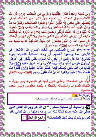 ~ 7 ~
( ِ‫ب‬‫ا‬َ‫ط‬ ِ‫خ‬ْ‫ال‬ ‫ي‬ِ‫ف‬ ‫ي‬ِ‫ن‬َّ‫َز‬‫ع‬َ‫و‬ ‫ا‬َ‫ه‬‫ي‬ِ‫ن‬ْ‫ل‬ِ‫ف‬ْ‫ك‬َ‫أ‬ َ‫ل‬‫ا‬َ‫ق‬َ‫ف‬ ٌ‫ة‬َ‫د‬ ِ‫اح‬ َ‫و‬ ٌ‫ة‬َ‫ج‬ْ‫ع‬َ‫ن‬ َ‫ي‬ِ‫ل‬ َ‫و‬
23
ْ‫د‬َ‫ق‬َ‫ل‬ َ‫ل‬‫ا‬َ‫ق‬ )
‫ي‬ِ‫غ‬ْ‫ب‬َ‫ي‬َ‫ل‬ ِ‫اء‬َ‫ط‬َ‫ل‬ُ‫خ‬ْ‫ال‬ َ‫ن‬ِ‫م‬ ‫ا‬ً‫ير‬ِ‫ث‬َ‫ك‬ َّ‫ن‬ِ‫إ‬ َ‫و‬ ِ‫ه‬ِ‫اج‬َ‫ع‬ِ‫ن‬ ‫ى‬َ‫ل‬ِ‫إ‬ َ‫ك‬ِ‫ت‬َ‫ج‬ْ‫ع‬َ‫ن‬ ِ‫ل‬‫ا‬َ‫ؤ‬ُ‫س‬ِ‫ب‬ َ‫ك‬َ‫م‬َ‫ل‬َ‫ظ‬
‫ى‬َ‫ل‬َ‫ع‬ ْ‫م‬ُ‫ه‬ُ‫ض‬ْ‫ع‬َ‫ب‬
ْ‫م‬ُ‫ه‬ ‫ا‬َ‫م‬ ٌ‫ل‬‫ي‬ِ‫ل‬َ‫ق‬ َ‫و‬ ِ‫ت‬‫ا‬َ‫ح‬ِ‫ل‬‫ا‬َّ‫ص‬‫ال‬ ‫وا‬ُ‫ل‬ِ‫م‬َ‫ع‬َ‫و‬ ‫وا‬ُ‫ن‬َ‫م‬َ‫آ‬ َ‫ِين‬‫ذ‬َّ‫ل‬‫ا‬ َّ
‫َل‬ِ‫إ‬ ٍ
‫ض‬ْ‫ع‬َ‫ب‬
( َ‫اب‬َ‫ن‬َ‫أ‬ َ‫و‬ ‫ًا‬‫ع‬ِ‫ك‬‫ا‬َ‫ر‬ َّ‫ر‬َ‫خ‬ َ‫و‬ ُ‫ه‬َّ‫ب‬َ‫ر‬ َ‫ر‬َ‫ف‬ْ‫غ‬َ‫ت‬ْ‫س‬‫ا‬َ‫ف‬ ُ‫ه‬‫ا‬َّ‫ن‬َ‫ت‬َ‫ف‬ ‫ا‬َ‫م‬َّ‫ن‬َ‫أ‬ ُ‫د‬‫و‬ُ‫َاو‬‫د‬ َّ‫ن‬َ‫ظ‬ َ‫و‬
24
‫ا‬َ‫ن‬ ْ‫ر‬َ‫ف‬َ‫غ‬َ‫ف‬ )
( ٍ‫ب‬َ‫آ‬َ‫م‬ َ‫ن‬ْ‫س‬ُ‫ح‬ َ‫و‬ ‫ى‬َ‫ف‬ْ‫ل‬ُ‫ز‬َ‫ل‬ ‫ا‬َ‫ن‬َ‫د‬ْ‫ن‬ِ‫ع‬ ُ‫ه‬َ‫ل‬ َّ‫ن‬ِ‫إ‬ َ‫و‬ َ‫ك‬ِ‫ل‬َ‫ذ‬ ُ‫ه‬َ‫ل‬
25
ُ‫َاو‬‫د‬ ‫ا‬َ‫ي‬ )
َ‫اك‬َ‫ن‬ْ‫ل‬َ‫ع‬َ‫ج‬ ‫ا‬َّ‫ن‬ِ‫إ‬ ُ‫د‬‫و‬
َ‫ك‬َّ‫ل‬ ِ
‫ُض‬‫ي‬َ‫ف‬ ‫ى‬ َ‫و‬َ‫ه‬ْ‫ال‬ ِ‫ع‬ِ‫ب‬َّ‫ت‬َ‫ت‬ َ
‫َل‬ َ‫و‬ ِ‫ق‬َ‫ح‬ْ‫ال‬ِ‫ب‬ ِ
‫اس‬َّ‫ن‬‫ال‬ َ‫ن‬ْ‫ي‬َ‫ب‬ ْ‫م‬ُ‫ك‬ْ‫اح‬َ‫ف‬ ِ
‫ض‬ ْ‫ر‬َ ْ
‫األ‬ ‫ي‬ِ‫ف‬ ً‫ة‬َ‫ف‬‫ي‬ِ‫ل‬َ‫خ‬
‫ا‬َ‫م‬ِ‫ب‬ ٌ‫د‬‫ِي‬‫د‬َ‫ش‬ ٌ‫اب‬َ‫ذ‬َ‫ع‬ ْ‫م‬ُ‫ه‬َ‫ل‬ ِ َّ
‫اَّلل‬ ِ‫ل‬‫ي‬ِ‫ب‬َ‫س‬ ْ‫َن‬‫ع‬ َ‫ون‬ُّ‫ل‬ ِ
‫ض‬َ‫ي‬ َ‫ِين‬‫ذ‬َّ‫ل‬‫ا‬ َّ‫ن‬ِ‫إ‬ ِ َّ
‫اَّلل‬ ِ‫ل‬‫ي‬ِ‫ب‬َ‫س‬ ْ‫َن‬‫ع‬
( ِ‫ب‬‫ا‬َ‫س‬ِ‫ح‬ْ‫ال‬ َ‫م‬ ْ‫و‬َ‫ي‬ ‫ُوا‬‫س‬َ‫ن‬
26
}‫ص‬ ‫سورة‬/)
}

‫في‬ ‫اإلثخان‬ ‫قبل‬ ‫األسري‬ ‫اتخاذ‬ ‫في‬ ‫المسلمين‬ ‫تسرع‬ ‫أو‬
‫مما‬ ‫األرض‬
‫وضعوا‬
‫في‬ ‫أنفسهم‬
‫وجه‬
‫بقوله‬ ‫الشديدة‬ ‫المعاتبة‬
ِ
‫ض‬ ْ‫ر‬َ ْ
‫األ‬ ‫ي‬ِ‫ف‬ َ‫ن‬ِ‫خ‬ْ‫ُث‬‫ي‬ ‫ى‬َّ‫ت‬َ‫ح‬ ‫ى‬َ‫ر‬ْ‫س‬َ‫أ‬ ُ‫ه‬َ‫ل‬ َ‫ون‬ُ‫ك‬َ‫ي‬ ْ‫ن‬َ‫أ‬ ٍ‫ي‬ِ‫ب‬َ‫ن‬ِ‫ل‬ َ‫ان‬َ‫ك‬ ‫ا‬َ‫م‬ {{‫تعالي‬
ُ َّ
‫اَّلل‬ َ‫و‬ َ‫ة‬َ‫ر‬ ِ‫خ‬َ ْ
‫اآل‬ ُ‫د‬‫ي‬ ِ‫ُر‬‫ي‬ ُ َّ
‫اَّلل‬ َ‫و‬ ‫ا‬َ‫ي‬ْ‫ن‬ُّ‫د‬‫ال‬ َ‫ض‬َ‫َر‬‫ع‬ َ‫ون‬ُ‫د‬‫ي‬ ِ‫ر‬ُ‫ت‬
ٌ‫م‬‫ي‬ِ‫ك‬َ‫ح‬ ٌ‫يز‬ ِ‫َز‬‫ع‬
(
67
)
َ
‫َل‬ ْ‫و‬َ‫ل‬
ٌ‫م‬‫ي‬ِ‫َظ‬‫ع‬ ٌ‫اب‬َ‫ذ‬َ‫ع‬ ْ‫م‬ُ‫ت‬ْ‫ذ‬َ‫خ‬َ‫أ‬ ‫ا‬َ‫م‬‫ي‬ِ‫ف‬ ْ‫م‬ُ‫ك‬َّ‫س‬َ‫م‬َ‫ل‬ َ‫ق‬َ‫ب‬َ‫س‬ ِ َّ
‫اَّلل‬ َ‫ن‬ِ‫م‬ ٌ‫اب‬َ‫ت‬ِ‫ك‬
(
68
)
‫ا‬َّ‫م‬ِ‫م‬ ‫وا‬ُ‫ل‬ُ‫ك‬َ‫ف‬
ٌ‫م‬‫ي‬ ِ‫ح‬َ‫ر‬ ٌ‫ور‬ُ‫ف‬َ‫غ‬ َ َّ
‫اَّلل‬ َّ‫ن‬ِ‫إ‬ َ َّ
‫اَّلل‬ ‫وا‬ُ‫ق‬َّ‫ت‬‫ا‬ َ‫و‬ ‫ًا‬‫ب‬ِ‫ي‬َ‫ط‬ ً
‫َل‬ َ
‫ال‬َ‫ح‬ ْ‫م‬ُ‫ت‬ْ‫م‬ِ‫ن‬َ‫غ‬
(
69
‫األنفال‬ ‫سورة‬/)
}}
+ ‫روية‬ ‫بغير‬ +‫التعجل‬ ‫هو‬ ‫فيها‬ ‫شيئ‬ ‫وأظهر‬ ‫المقحمات‬ ‫هي‬ ‫فهذه‬
‫بتعمد‬ ‫وليس‬ ‫معكوس‬ ‫بتعمد‬ + ‫بالخطأ‬ ‫واستبداله‬ ‫الصواب‬ ‫انتهاك‬
‫مقصود‬
‫الرابط‬ ‫راجع‬
⫸
‫وال‬
‫رابط‬
‫إ‬
‫سيئاتكم‬ ‫كم‬ ‫ا‬ ‫نكفر‬ ‫ه‬ ‫ا‬ ‫ن‬ ‫ه‬ ‫ت‬ ‫ما‬ ‫كبائر‬ ‫ا‬ ‫ب‬ ‫تجت‬ ‫ن‬
.
.

-
‫النبي‬ ‫أعطى‬ ‫قد‬ ‫وجل‬ ‫عز‬ ‫هللا‬ ‫إن‬ " : ‫مسلم‬ ‫صحيح‬ ‫في‬ ‫والحديث‬
‫يغفر‬ ‫تعالى‬ ‫هللا‬ ‫أن‬ ‫منها‬ ، ‫به‬ ‫أسري‬ ‫ليلة‬ ‫ثالثا‬ ‫وسلم‬ ‫عليه‬ ‫هللا‬ ‫صلى‬
"‫المقحمات‬ ‫شيئا‬ ‫باهلل‬ ‫يشرك‬ ‫لم‬ ‫لمن‬
‫اجع‬
‫الرابط‬
☐
.
 