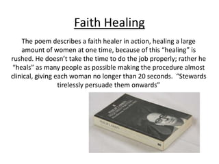 Faith Healing
The poem describes a faith healer in action, healing a large
amount of women at one time, because of this “healing” is
rushed. He doesn’t take the time to do the job properly; rather he
“heals” as many people as possible making the procedure almost
clinical, giving each woman no longer than 20 seconds. “Stewards
tirelessly persuade them onwards”
 