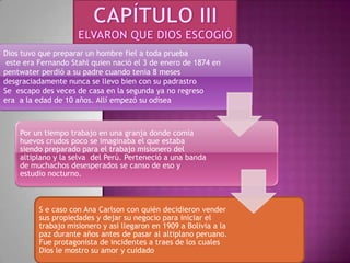 CAPÍTULO IIIELVARON QUE DIOS ESCOGIÓDios tuvo que preparar un hombre fiel a toda prueba este era Fernando Stahl quien nació el 3 de enero de 1874 en pentwater perdió a su padre cuando tenia 8 meses desgraciadamente nunca se llevo bien con su padrastroSe escapo des veces de casa en la segunda ya no regreso era a la edad de 10 años. Allí empezó su odisea