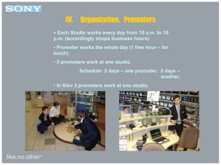 like.no.other™
• Each Studio works every day from 10 a.m. to 10
p.m. (accordingly shops business hours)
• Promoter works the whole day (1 free hour – for
lunch).
• 2 promoters work at one studio.
Schedule: 2 days – one promoter, 2 days –
another.
• In Kiev 3 promoters work at one studio.
IV. Organization. Promoters
 