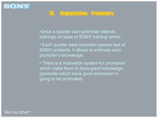 like.no.other™
•Once a quarter each promoter attends
trainings on base of SONY training centre.
• Each quarter each promoter passes test of
SONY products. It allows to estimate each
promoter’s knowledge.
• There is a motivation system for promoters
which make them to have good knowledge.
(promoter which have good estimation is
going to be promoted)
IV. Organization. Promoters
 