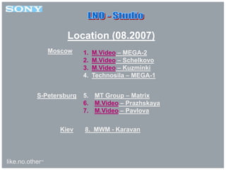 like.no.other™
1. M.Video – MEGA-2
2. M.Video – Schelkovo
3. M.Video – Kuzminki
4. Technosila – MEGA-1
5. MT Group – Matrix
6. M.Video – Prazhskaya
7. M.Video – Pavlova
8. MWM - Karavan
Moscow
S-Petersburg
Kiev
Location (08.2007)
 