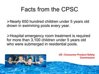 Facts from the CPSC
  Nearly 650 hundred children under 5 years old
drown in swimming pools every year.

  Hospital emergency room treatment is required
for more than 3,100 children under 5 years old
who were submerged in residential pools.

                             US –Consumer Product Safety
                                            Commission
 