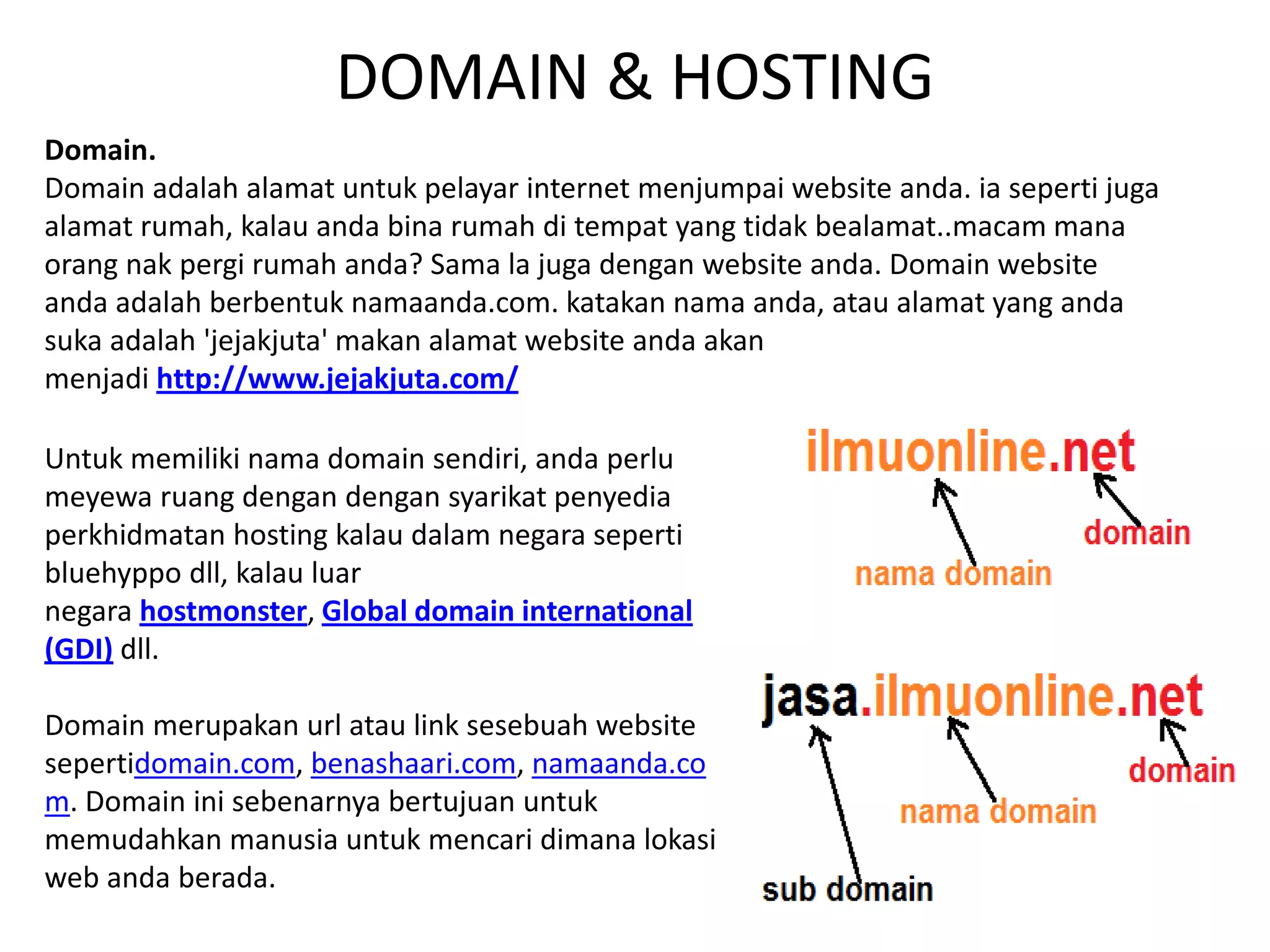 DOMAIN & HOSTING
Domain.
Domain adalah alamat untuk pelayar internet menjumpai website anda. ia seperti juga
alamat rumah, kalau anda bina rumah di tempat yang tidak bealamat..macam mana
orang nak pergi rumah anda? Sama la juga dengan website anda. Domain website
anda adalah berbentuk namaanda.com. katakan nama anda, atau alamat yang anda
suka adalah 'jejakjuta' makan alamat website anda akan
menjadi http://www.jejakjuta.com/
Untuk memiliki nama domain sendiri, anda perlu
meyewa ruang dengan dengan syarikat penyedia
perkhidmatan hosting kalau dalam negara seperti
bluehyppo dll, kalau luar
negara hostmonster, Global domain international
(GDI) dll.
Domain merupakan url atau link sesebuah website
sepertidomain.com, benashaari.com, namaanda.co
m. Domain ini sebenarnya bertujuan untuk
memudahkan manusia untuk mencari dimana lokasi
web anda berada.
 