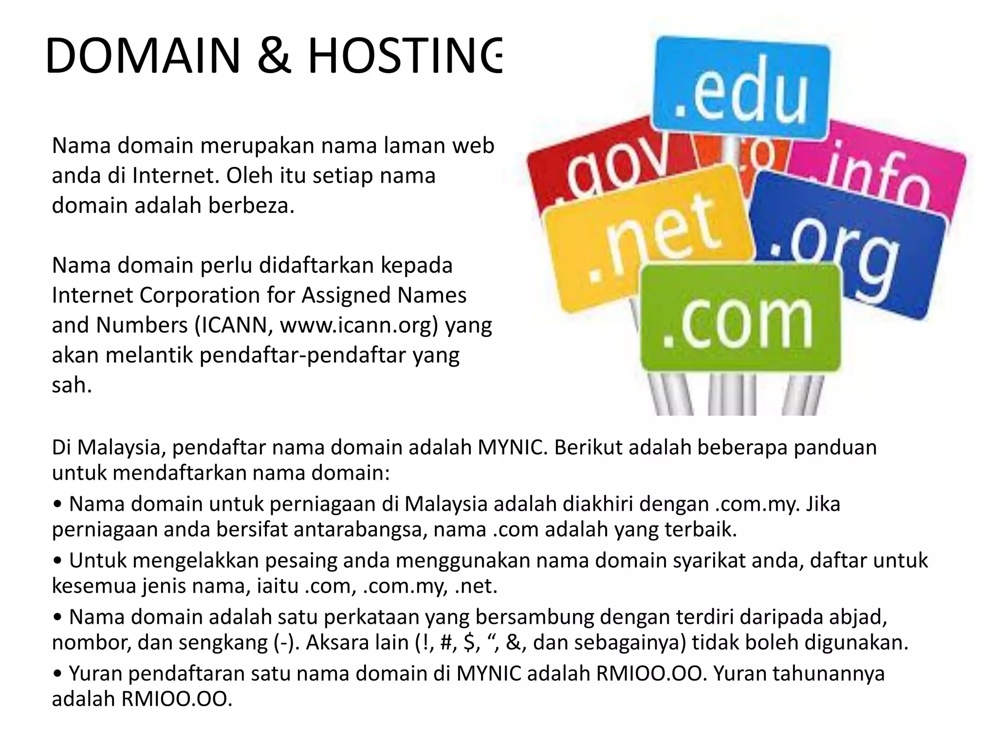 DOMAIN & HOSTING
Di Malaysia, pendaftar nama domain adalah MYNIC. Berikut adalah beberapa panduan
untuk mendaftarkan nama domain:
• Nama domain untuk perniagaan di Malaysia adalah diakhiri dengan .com.my. Jika
perniagaan anda bersifat antarabangsa, nama .com adalah yang terbaik.
• Untuk mengelakkan pesaing anda menggunakan nama domain syarikat anda, daftar untuk
kesemua jenis nama, iaitu .com, .com.my, .net.
• Nama domain adalah satu perkataan yang bersambung dengan terdiri daripada abjad,
nombor, dan sengkang (-). Aksara lain (!, #, $, “, &, dan sebagainya) tidak boleh digunakan.
• Yuran pendaftaran satu nama domain di MYNIC adalah RMIOO.OO. Yuran tahunannya
adalah RMIOO.OO.
Nama domain merupakan nama laman web
anda di Internet. Oleh itu setiap nama
domain adalah berbeza.
Nama domain perlu didaftarkan kepada
Internet Corporation for Assigned Names
and Numbers (ICANN, www.icann.org) yang
akan melantik pendaftar-pendaftar yang
sah.
 