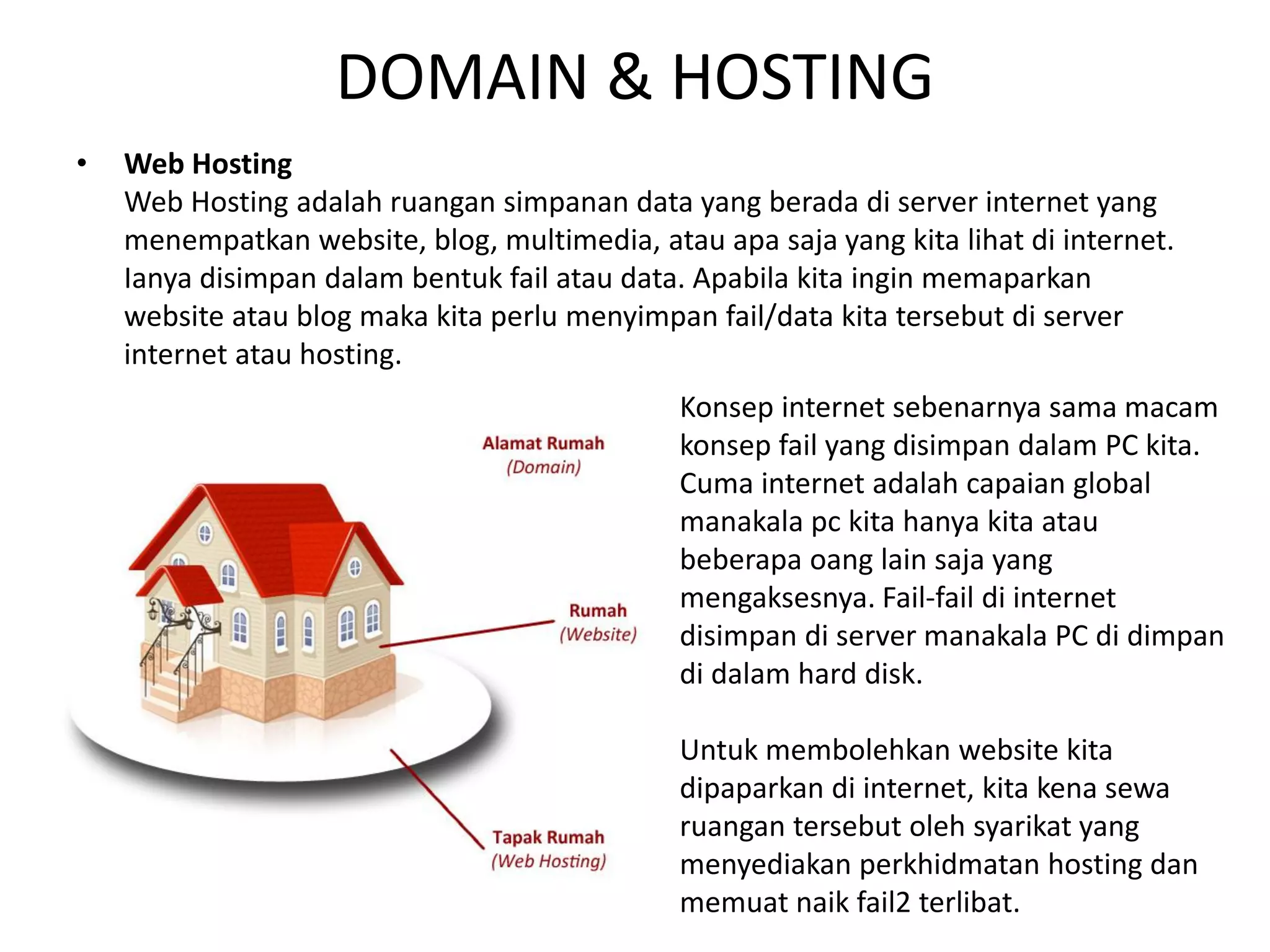 DOMAIN & HOSTING
• Web Hosting
Web Hosting adalah ruangan simpanan data yang berada di server internet yang
menempatkan website, blog, multimedia, atau apa saja yang kita lihat di internet.
Ianya disimpan dalam bentuk fail atau data. Apabila kita ingin memaparkan
website atau blog maka kita perlu menyimpan fail/data kita tersebut di server
internet atau hosting.
Konsep internet sebenarnya sama macam
konsep fail yang disimpan dalam PC kita.
Cuma internet adalah capaian global
manakala pc kita hanya kita atau
beberapa oang lain saja yang
mengaksesnya. Fail-fail di internet
disimpan di server manakala PC di dimpan
di dalam hard disk.
Untuk membolehkan website kita
dipaparkan di internet, kita kena sewa
ruangan tersebut oleh syarikat yang
menyediakan perkhidmatan hosting dan
memuat naik fail2 terlibat.
 