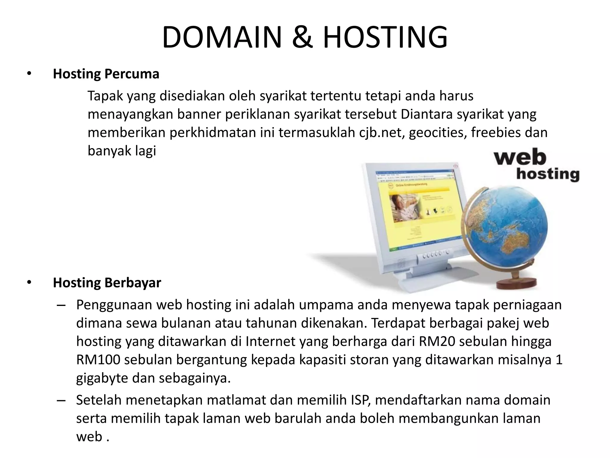 DOMAIN & HOSTING
• Hosting Percuma
Tapak yang disediakan oleh syarikat tertentu tetapi anda harus
menayangkan banner periklanan syarikat tersebut Diantara syarikat yang
memberikan perkhidmatan ini termasuklah cjb.net, geocities, freebies dan
banyak lagi
• Hosting Berbayar
– Penggunaan web hosting ini adalah umpama anda menyewa tapak perniagaan
dimana sewa bulanan atau tahunan dikenakan. Terdapat berbagai pakej web
hosting yang ditawarkan di Internet yang berharga dari RM20 sebulan hingga
RM100 sebulan bergantung kepada kapasiti storan yang ditawarkan misalnya 1
gigabyte dan sebagainya.
– Setelah menetapkan matlamat dan memilih ISP, mendaftarkan nama domain
serta memilih tapak laman web barulah anda boleh membangunkan laman
web .
 