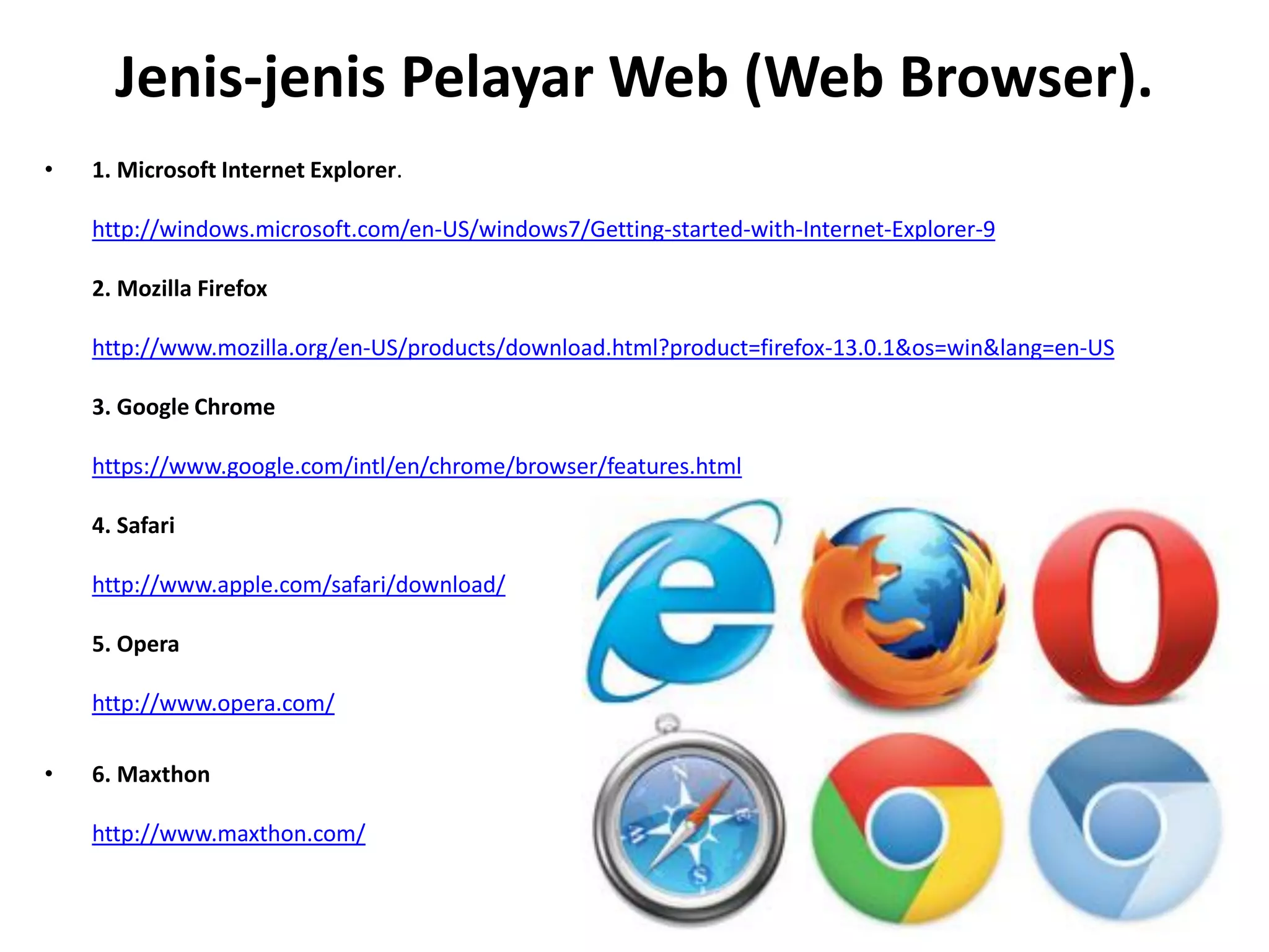 Jenis-jenis Pelayar Web (Web Browser).
• 1. Microsoft Internet Explorer.
http://windows.microsoft.com/en-US/windows7/Getting-started-with-Internet-Explorer-9
2. Mozilla Firefox
http://www.mozilla.org/en-US/products/download.html?product=firefox-13.0.1&os=win&lang=en-US
3. Google Chrome
https://www.google.com/intl/en/chrome/browser/features.html
4. Safari
http://www.apple.com/safari/download/
5. Opera
http://www.opera.com/
• 6. Maxthon
http://www.maxthon.com/
 