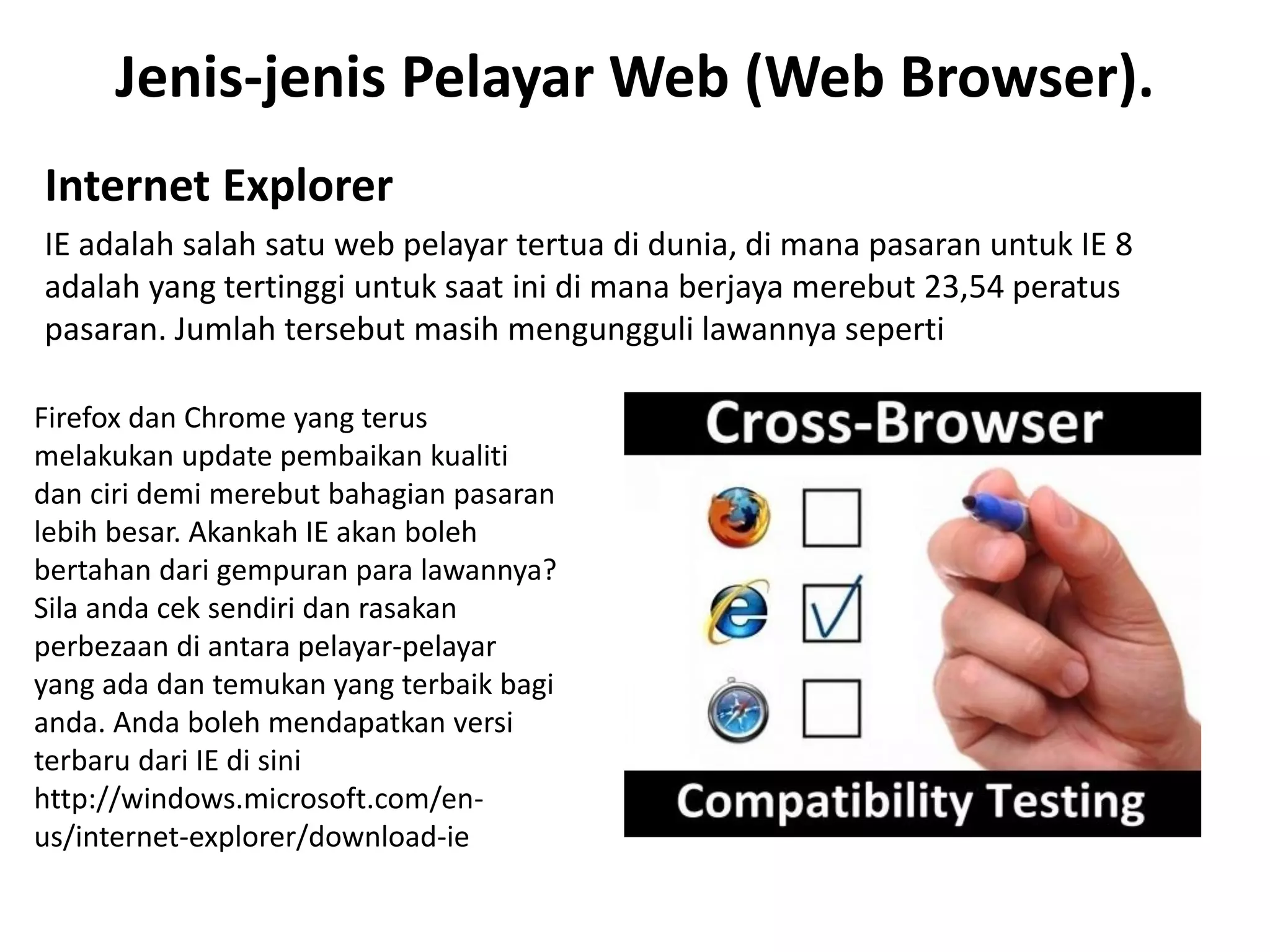 Jenis-jenis Pelayar Web (Web Browser).
Internet Explorer
IE adalah salah satu web pelayar tertua di dunia, di mana pasaran untuk IE 8
adalah yang tertinggi untuk saat ini di mana berjaya merebut 23,54 peratus
pasaran. Jumlah tersebut masih mengungguli lawannya seperti
Firefox dan Chrome yang terus
melakukan update pembaikan kualiti
dan ciri demi merebut bahagian pasaran
lebih besar. Akankah IE akan boleh
bertahan dari gempuran para lawannya?
Sila anda cek sendiri dan rasakan
perbezaan di antara pelayar-pelayar
yang ada dan temukan yang terbaik bagi
anda. Anda boleh mendapatkan versi
terbaru dari IE di sini
http://windows.microsoft.com/en-
us/internet-explorer/download-ie
 