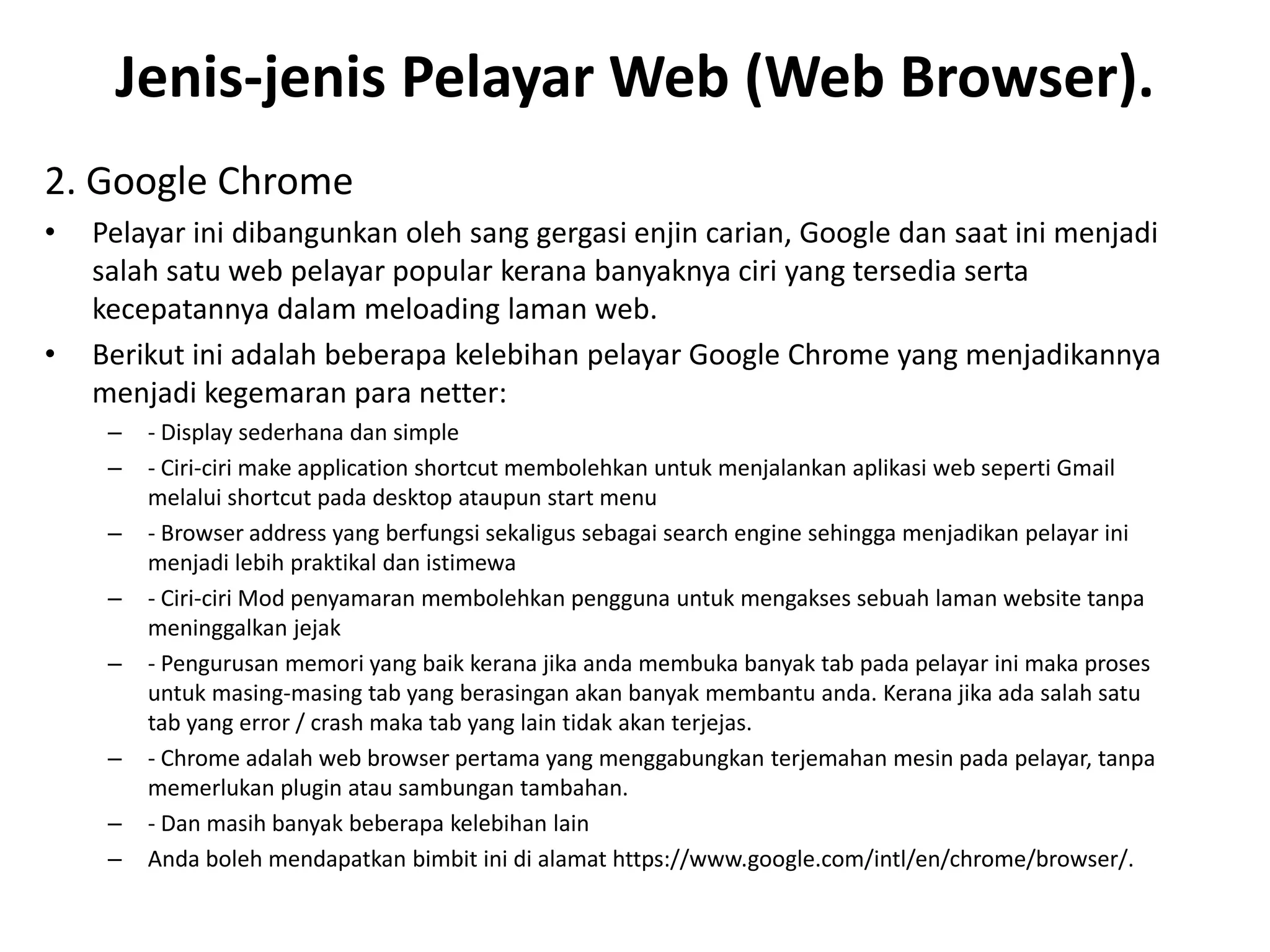Jenis-jenis Pelayar Web (Web Browser).
2. Google Chrome
• Pelayar ini dibangunkan oleh sang gergasi enjin carian, Google dan saat ini menjadi
salah satu web pelayar popular kerana banyaknya ciri yang tersedia serta
kecepatannya dalam meloading laman web.
• Berikut ini adalah beberapa kelebihan pelayar Google Chrome yang menjadikannya
menjadi kegemaran para netter:
– - Display sederhana dan simple
– - Ciri-ciri make application shortcut membolehkan untuk menjalankan aplikasi web seperti Gmail
melalui shortcut pada desktop ataupun start menu
– - Browser address yang berfungsi sekaligus sebagai search engine sehingga menjadikan pelayar ini
menjadi lebih praktikal dan istimewa
– - Ciri-ciri Mod penyamaran membolehkan pengguna untuk mengakses sebuah laman website tanpa
meninggalkan jejak
– - Pengurusan memori yang baik kerana jika anda membuka banyak tab pada pelayar ini maka proses
untuk masing-masing tab yang berasingan akan banyak membantu anda. Kerana jika ada salah satu
tab yang error / crash maka tab yang lain tidak akan terjejas.
– - Chrome adalah web browser pertama yang menggabungkan terjemahan mesin pada pelayar, tanpa
memerlukan plugin atau sambungan tambahan.
– - Dan masih banyak beberapa kelebihan lain
– Anda boleh mendapatkan bimbit ini di alamat https://www.google.com/intl/en/chrome/browser/.
 