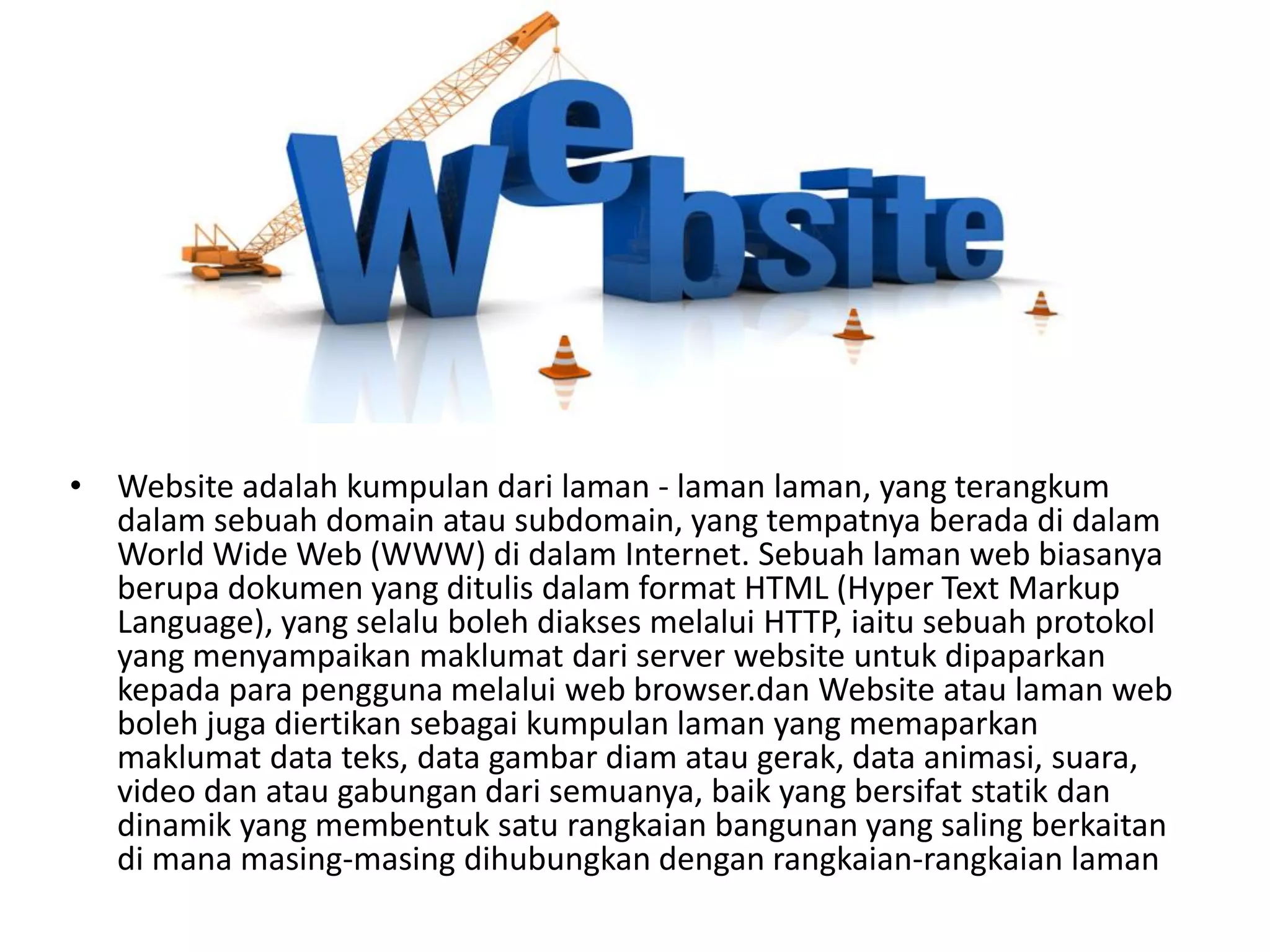 • Website adalah kumpulan dari laman - laman laman, yang terangkum
dalam sebuah domain atau subdomain, yang tempatnya berada di dalam
World Wide Web (WWW) di dalam Internet. Sebuah laman web biasanya
berupa dokumen yang ditulis dalam format HTML (Hyper Text Markup
Language), yang selalu boleh diakses melalui HTTP, iaitu sebuah protokol
yang menyampaikan maklumat dari server website untuk dipaparkan
kepada para pengguna melalui web browser.dan Website atau laman web
boleh juga diertikan sebagai kumpulan laman yang memaparkan
maklumat data teks, data gambar diam atau gerak, data animasi, suara,
video dan atau gabungan dari semuanya, baik yang bersifat statik dan
dinamik yang membentuk satu rangkaian bangunan yang saling berkaitan
di mana masing-masing dihubungkan dengan rangkaian-rangkaian laman
 