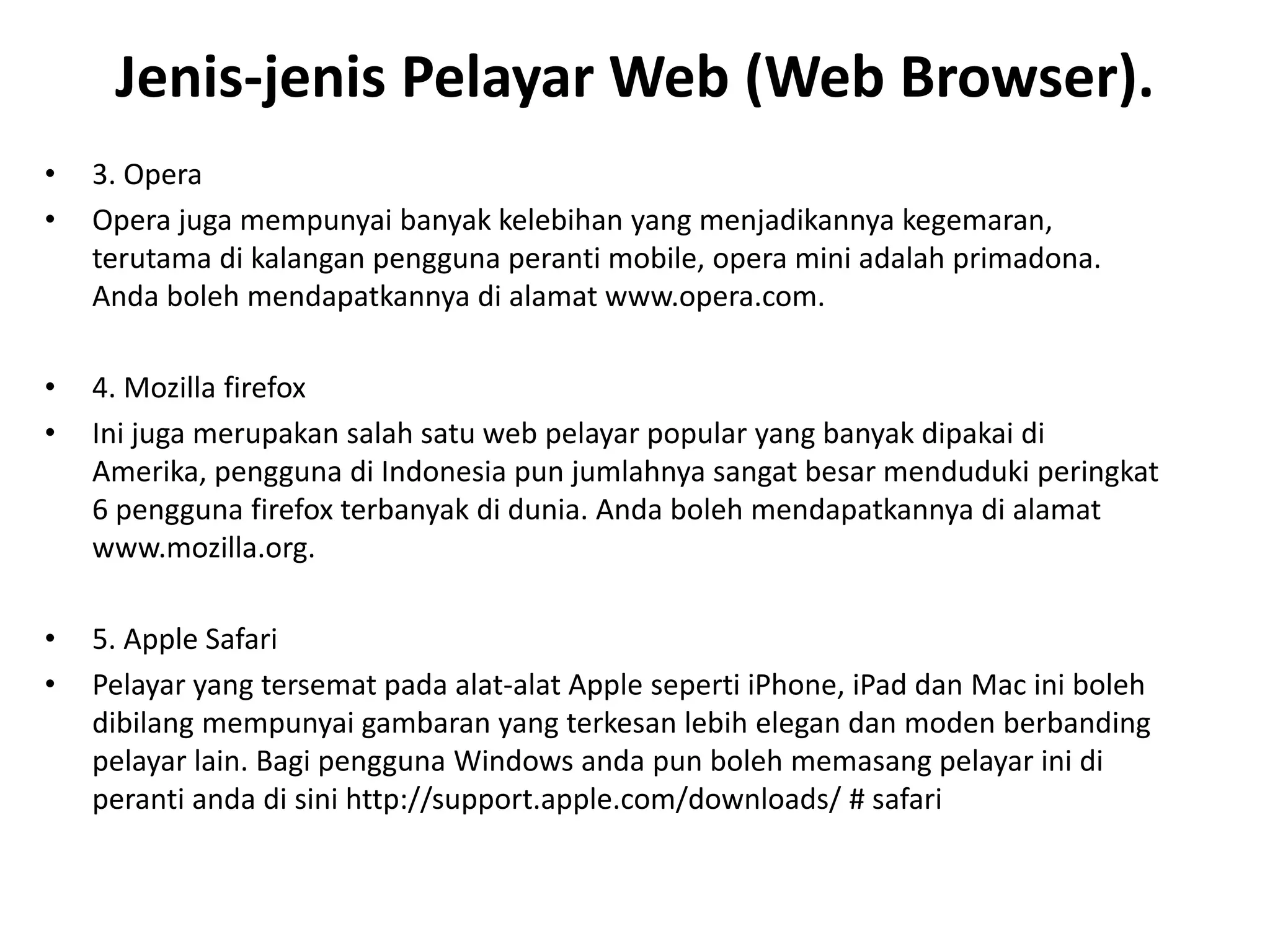 Jenis-jenis Pelayar Web (Web Browser).
• 3. Opera
• Opera juga mempunyai banyak kelebihan yang menjadikannya kegemaran,
terutama di kalangan pengguna peranti mobile, opera mini adalah primadona.
Anda boleh mendapatkannya di alamat www.opera.com.
• 4. Mozilla firefox
• Ini juga merupakan salah satu web pelayar popular yang banyak dipakai di
Amerika, pengguna di Indonesia pun jumlahnya sangat besar menduduki peringkat
6 pengguna firefox terbanyak di dunia. Anda boleh mendapatkannya di alamat
www.mozilla.org.
• 5. Apple Safari
• Pelayar yang tersemat pada alat-alat Apple seperti iPhone, iPad dan Mac ini boleh
dibilang mempunyai gambaran yang terkesan lebih elegan dan moden berbanding
pelayar lain. Bagi pengguna Windows anda pun boleh memasang pelayar ini di
peranti anda di sini http://support.apple.com/downloads/ # safari
 
