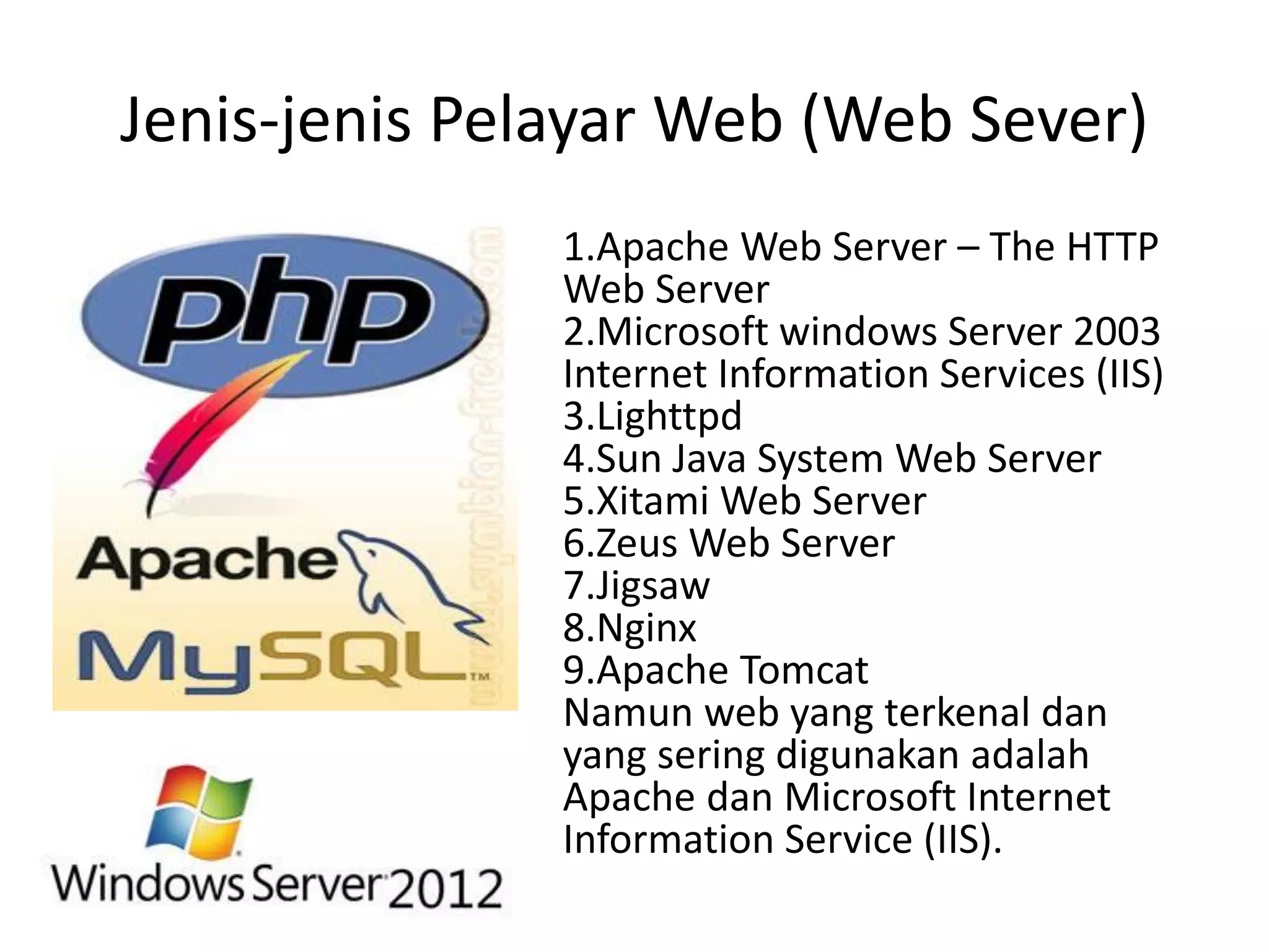 Jenis-jenis Pelayar Web (Web Sever)
1.Apache Web Server – The HTTP
Web Server
2.Microsoft windows Server 2003
Internet Information Services (IIS)
3.Lighttpd
4.Sun Java System Web Server
5.Xitami Web Server
6.Zeus Web Server
7.Jigsaw
8.Nginx
9.Apache Tomcat
Namun web yang terkenal dan
yang sering digunakan adalah
Apache dan Microsoft Internet
Information Service (IIS).
 