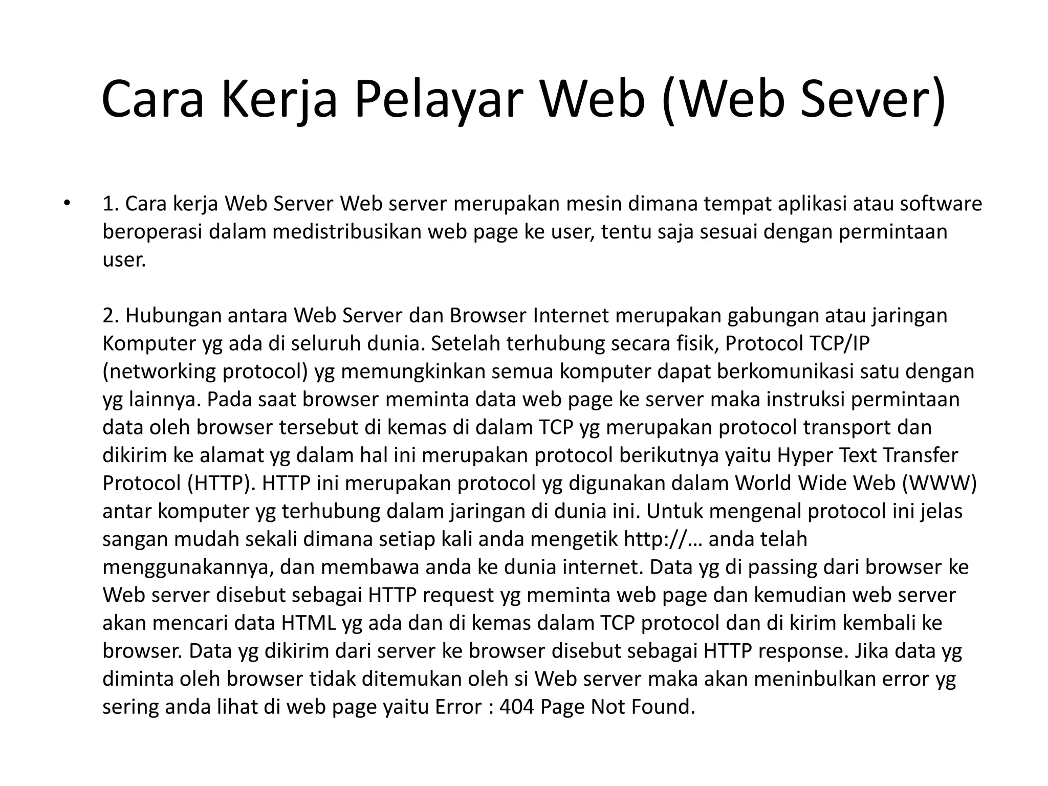 Cara Kerja Pelayar Web (Web Sever)
• 1. Cara kerja Web Server Web server merupakan mesin dimana tempat aplikasi atau software
beroperasi dalam medistribusikan web page ke user, tentu saja sesuai dengan permintaan
user.
2. Hubungan antara Web Server dan Browser Internet merupakan gabungan atau jaringan
Komputer yg ada di seluruh dunia. Setelah terhubung secara fisik, Protocol TCP/IP
(networking protocol) yg memungkinkan semua komputer dapat berkomunikasi satu dengan
yg lainnya. Pada saat browser meminta data web page ke server maka instruksi permintaan
data oleh browser tersebut di kemas di dalam TCP yg merupakan protocol transport dan
dikirim ke alamat yg dalam hal ini merupakan protocol berikutnya yaitu Hyper Text Transfer
Protocol (HTTP). HTTP ini merupakan protocol yg digunakan dalam World Wide Web (WWW)
antar komputer yg terhubung dalam jaringan di dunia ini. Untuk mengenal protocol ini jelas
sangan mudah sekali dimana setiap kali anda mengetik http://… anda telah
menggunakannya, dan membawa anda ke dunia internet. Data yg di passing dari browser ke
Web server disebut sebagai HTTP request yg meminta web page dan kemudian web server
akan mencari data HTML yg ada dan di kemas dalam TCP protocol dan di kirim kembali ke
browser. Data yg dikirim dari server ke browser disebut sebagai HTTP response. Jika data yg
diminta oleh browser tidak ditemukan oleh si Web server maka akan meninbulkan error yg
sering anda lihat di web page yaitu Error : 404 Page Not Found.
 