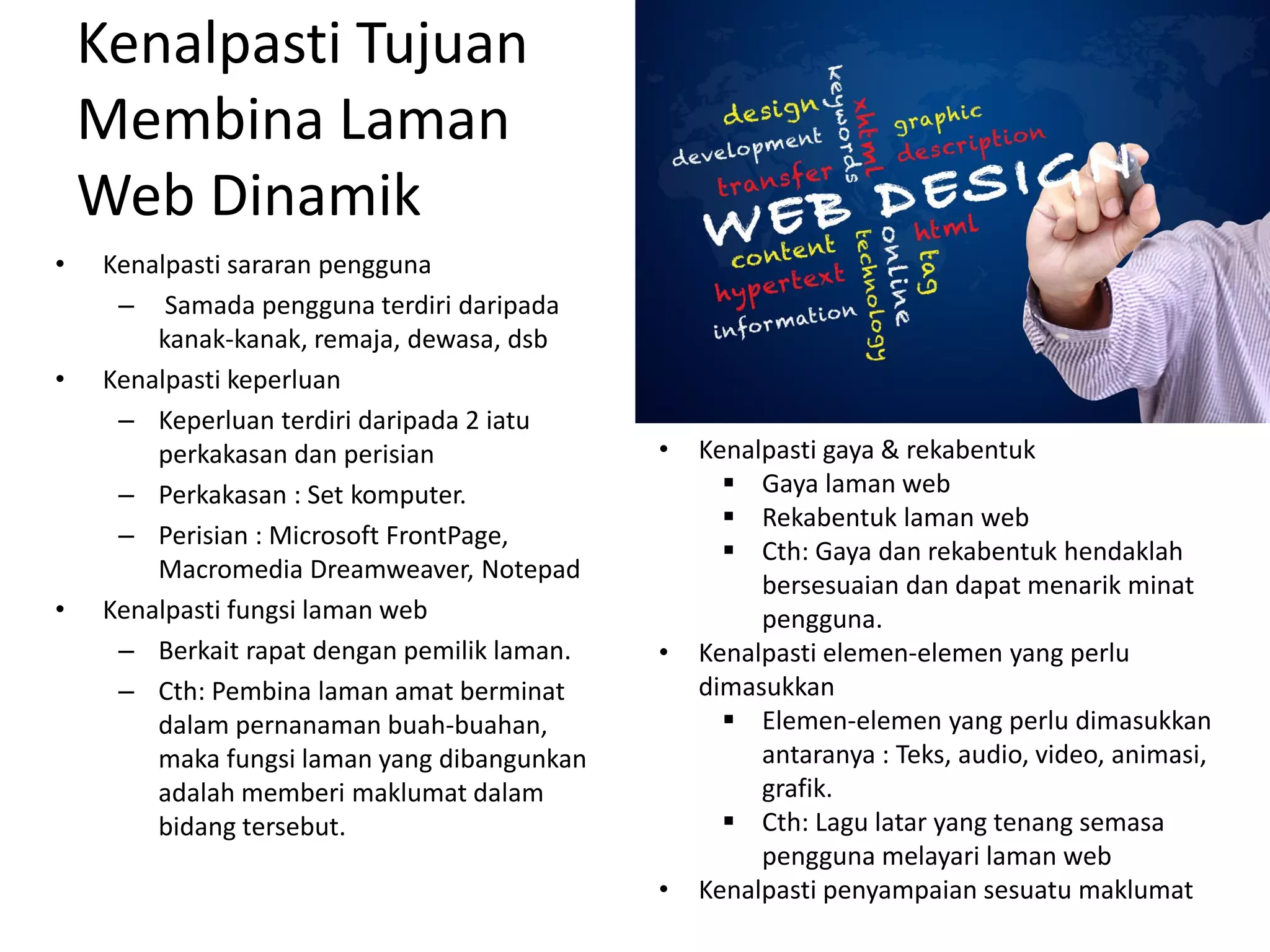 Kenalpasti Tujuan
Membina Laman
Web Dinamik
• Kenalpasti sararan pengguna
– Samada pengguna terdiri daripada
kanak-kanak, remaja, dewasa, dsb
• Kenalpasti keperluan
– Keperluan terdiri daripada 2 iatu
perkakasan dan perisian
– Perkakasan : Set komputer.
– Perisian : Microsoft FrontPage,
Macromedia Dreamweaver, Notepad
• Kenalpasti fungsi laman web
– Berkait rapat dengan pemilik laman.
– Cth: Pembina laman amat berminat
dalam pernanaman buah-buahan,
maka fungsi laman yang dibangunkan
adalah memberi maklumat dalam
bidang tersebut.
• Kenalpasti gaya & rekabentuk
 Gaya laman web
 Rekabentuk laman web
 Cth: Gaya dan rekabentuk hendaklah
bersesuaian dan dapat menarik minat
pengguna.
• Kenalpasti elemen-elemen yang perlu
dimasukkan
 Elemen-elemen yang perlu dimasukkan
antaranya : Teks, audio, video, animasi,
grafik.
 Cth: Lagu latar yang tenang semasa
pengguna melayari laman web
• Kenalpasti penyampaian sesuatu maklumat
 
