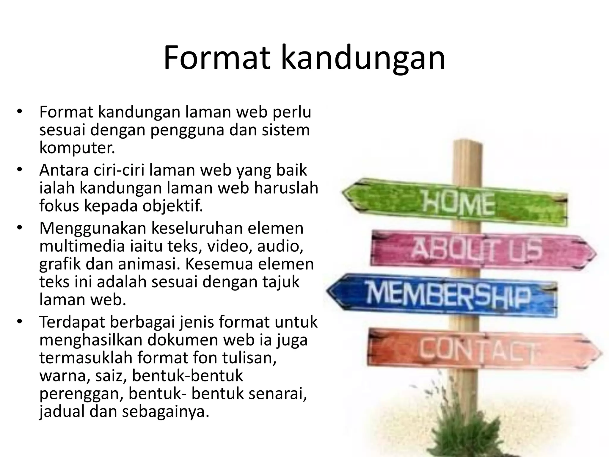 Format kandungan
• Format kandungan laman web perlu
sesuai dengan pengguna dan sistem
komputer.
• Antara ciri-ciri laman web yang baik
ialah kandungan laman web haruslah
fokus kepada objektif.
• Menggunakan keseluruhan elemen
multimedia iaitu teks, video, audio,
grafik dan animasi. Kesemua elemen
teks ini adalah sesuai dengan tajuk
laman web.
• Terdapat berbagai jenis format untuk
menghasilkan dokumen web ia juga
termasuklah format fon tulisan,
warna, saiz, bentuk-bentuk
perenggan, bentuk- bentuk senarai,
jadual dan sebagainya.
 